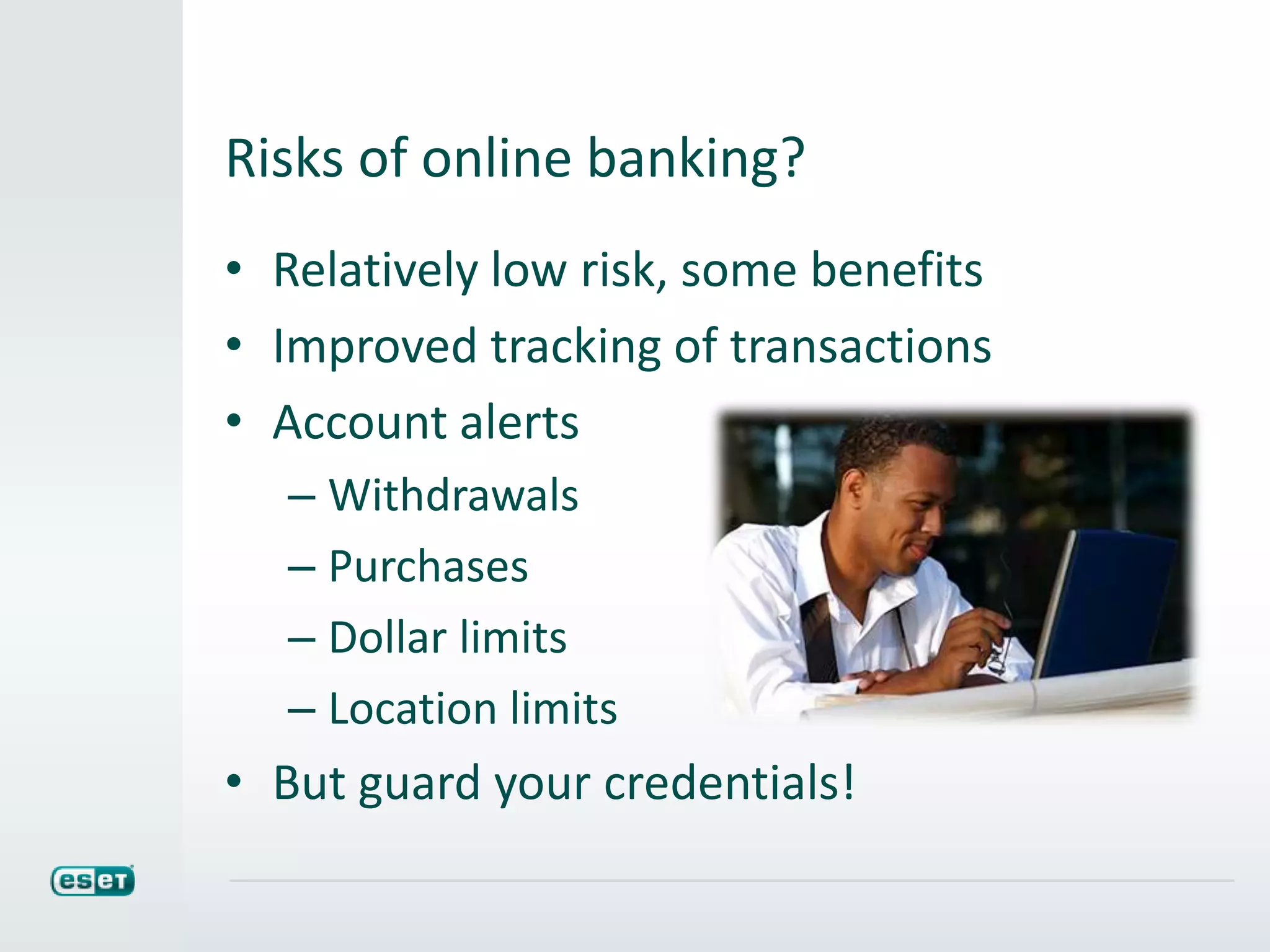 Risks of online banking?
• Relatively low risk, some benefits
• Improved tracking of transactions
• Account alerts
– Withdrawals
– Purchases
– Dollar limits
– Location limits
• But guard your credentials!
 