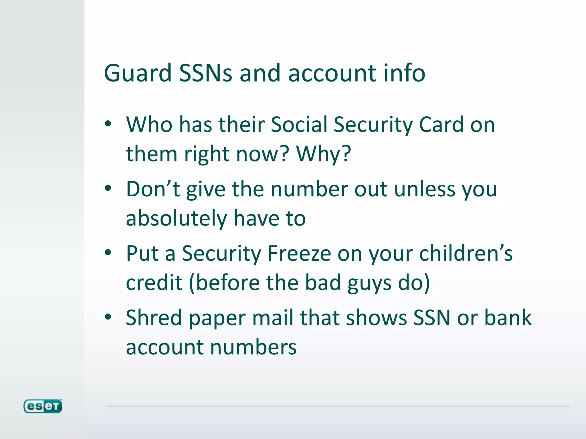 Guard SSNs and account info
• Who has their Social Security Card on
them right now? Why?
• Don’t give the number out unless you
absolutely have to
• Put a Security Freeze on your children’s
credit (before the bad guys do)
• Shred paper mail that shows SSN or bank
account numbers
 
