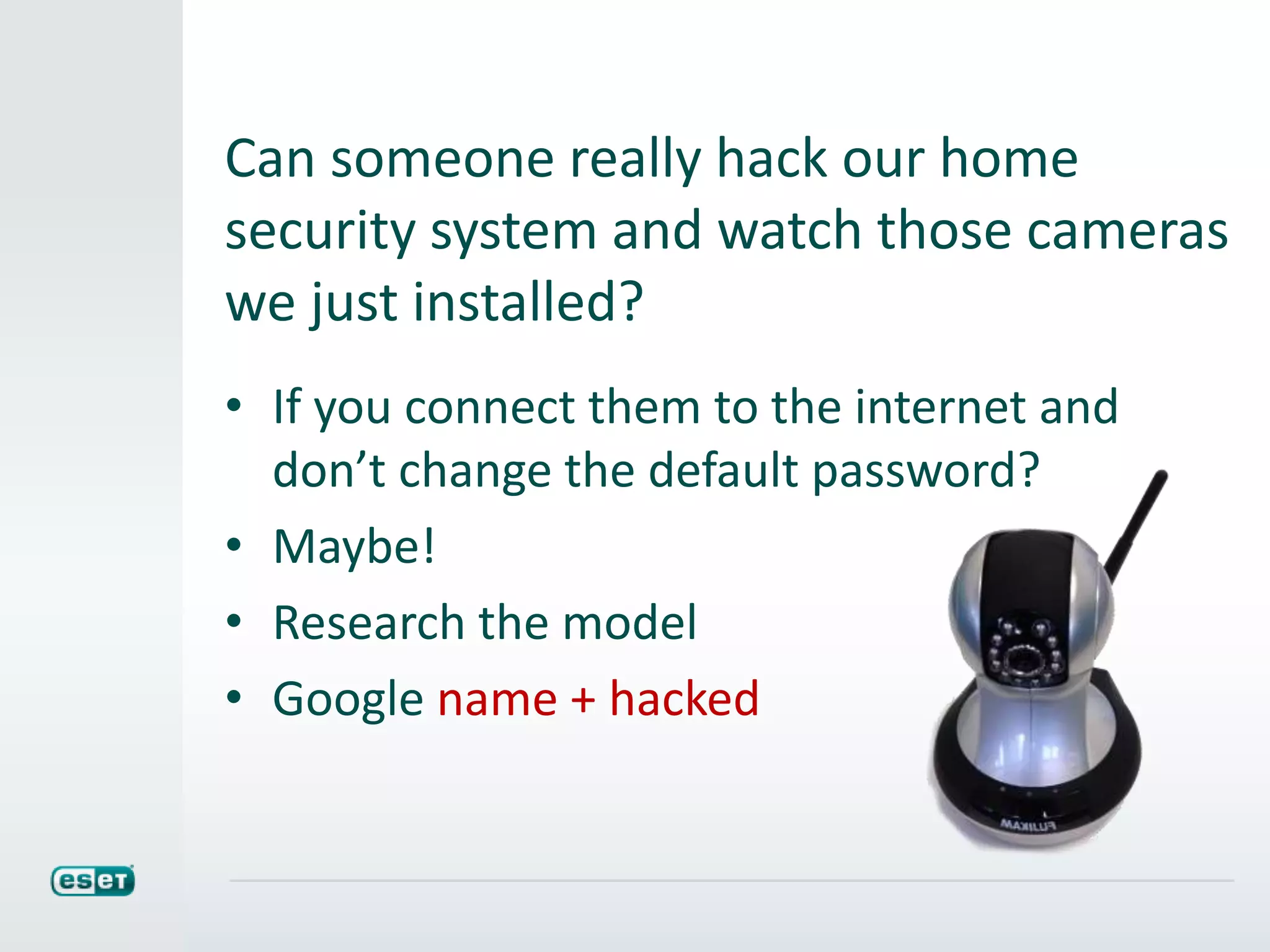 Can someone really hack our home
security system and watch those cameras
we just installed?
• If you connect them to the internet and
don’t change the default password?
• Maybe!
• Research the model
• Google name + hacked
 