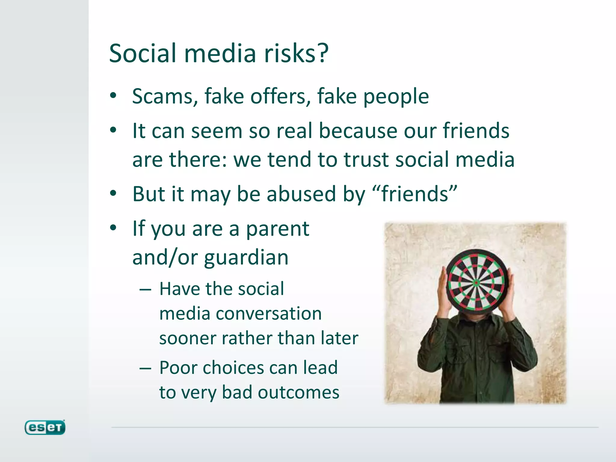 Social media risks?
• Scams, fake offers, fake people
• It can seem so real because our friends
are there: we tend to trust social media
• But it may be abused by “friends”
• If you are a parent
and/or guardian
– Have the social
media conversation
sooner rather than later
– Poor choices can lead
to very bad outcomes
 