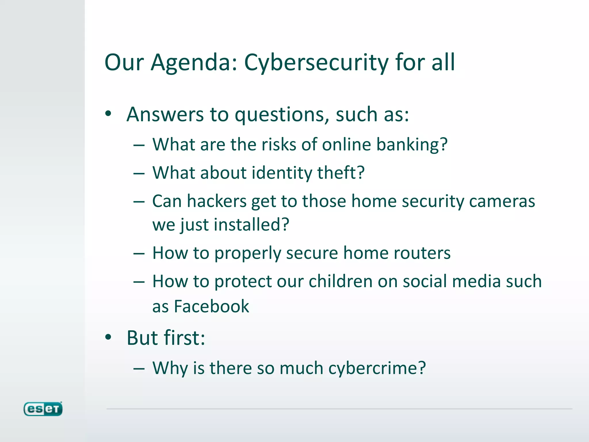 Our Agenda: Cybersecurity for all
• Answers to questions, such as:
– What are the risks of online banking?
– What about identity theft?
– Can hackers get to those home security cameras
we just installed?
– How to properly secure home routers
– How to protect our children on social media such
as Facebook
• But first:
– Why is there so much cybercrime?
 