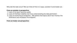 Why did this leak occur? We can think of this in 2 ways, outside-in and inside-out.


From an outside-in perspective
Lack of (or poor) security audit
Lack of interface visibility (not truly understanding the data perimeter
Lack of monitoring of endpoints - We believe that Optus did in fact monitor the
exfiltration and shutdown the endpoint.


From an inside-out perspective:
 