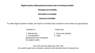 Digital assets unlike physical assets start out being invisible.


Changes are invisible.


Perimeter is invisible.


Access is invisible.
To make digital systems visible, we need to consider both outside-in and inside-out approaches:
You can’t secure what you can’t see.

As systems get more complex, systems and secrets starts to sprawl out.
Outside-In Inside-Out
Monitorin
Visualisation -

dashboards that visualises

the digital castle
Secure by defaul
Logs
 