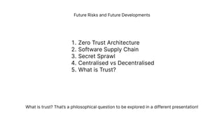 Future Risks and Future Developments
Zero Trust Architectur
Software Supply Chai
Secret Spraw
Centralised vs Decentralise
What is Trust?
What is trust? That’s a philosophical question to be explored in a different presentation!
 