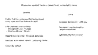 Moving to a world of Trustless (Never Trust, but Verify) Systems
End to End Encryption and Authentication at 

every layer provides defense in depth
Fine-Grained Access Contro
Principle of Least Privileg
Confused Deputy Attack
Decentralised Control - Checks & Balances
Reduced Blast Radius - Limits Cascading Failure
Secure by Default
Increased Complexity - AWS IAM
Decreased Logistical Agility - 

Lazy circumvention
Cybersecurity Bureaucracy?
Benefits
Costs
 