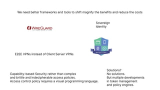 We need better frameworks and tools to shift magnify the benefits and reduce the costs
Sovereign

Identity
E2EE VPNs instead of Client Server VPNs
Capability-based Security rather than complex

and brittle and indecipherable access policies.

Access control policy requires a visual programming language.
Solutions?

No solutions.

But multiple developments

in token management

and policy engines.
 