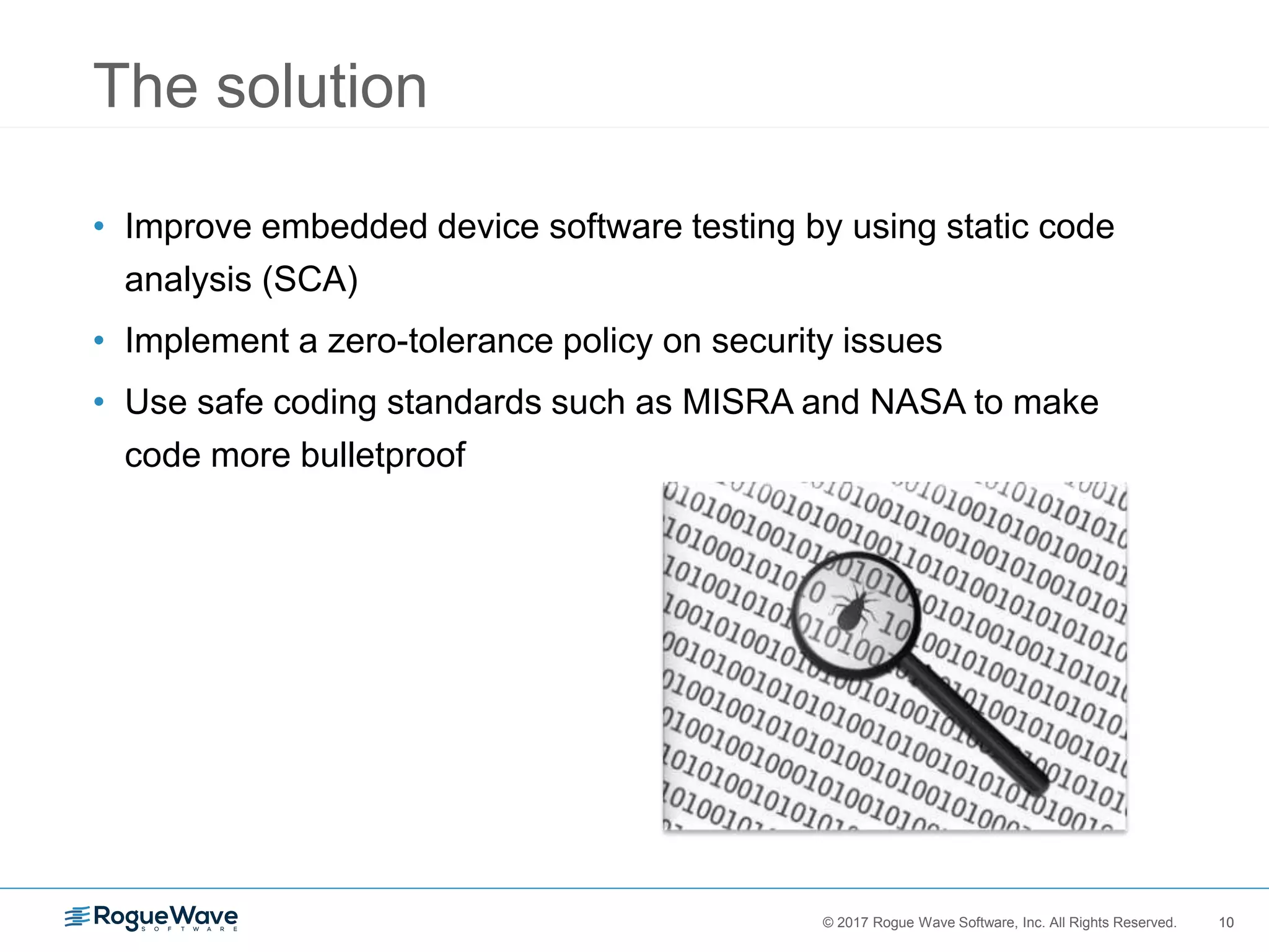 10© 2017 Rogue Wave Software, Inc. All Rights Reserved. 10
The solution
• Improve embedded device software testing by using static code
analysis (SCA)
• Implement a zero-tolerance policy on security issues
• Use safe coding standards such as MISRA and NASA to make
code more bulletproof
 