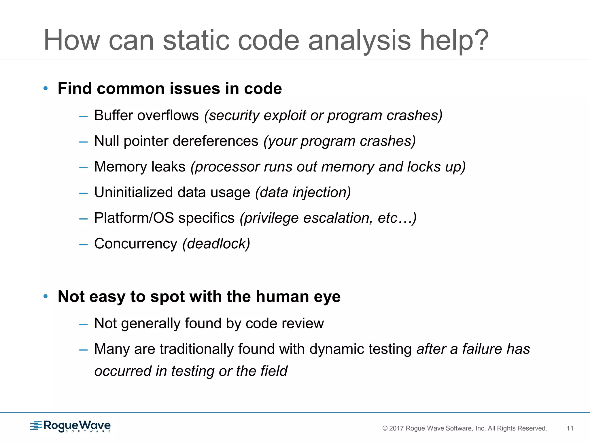 11© 2017 Rogue Wave Software, Inc. All Rights Reserved. 11
• Find common issues in code
– Buffer overflows (security exploit or program crashes)
– Null pointer dereferences (your program crashes)
– Memory leaks (processor runs out memory and locks up)
– Uninitialized data usage (data injection)
– Platform/OS specifics (privilege escalation, etc…)
– Concurrency (deadlock)
• Not easy to spot with the human eye
– Not generally found by code review
– Many are traditionally found with dynamic testing after a failure has
occurred in testing or the field
How can static code analysis help?
 