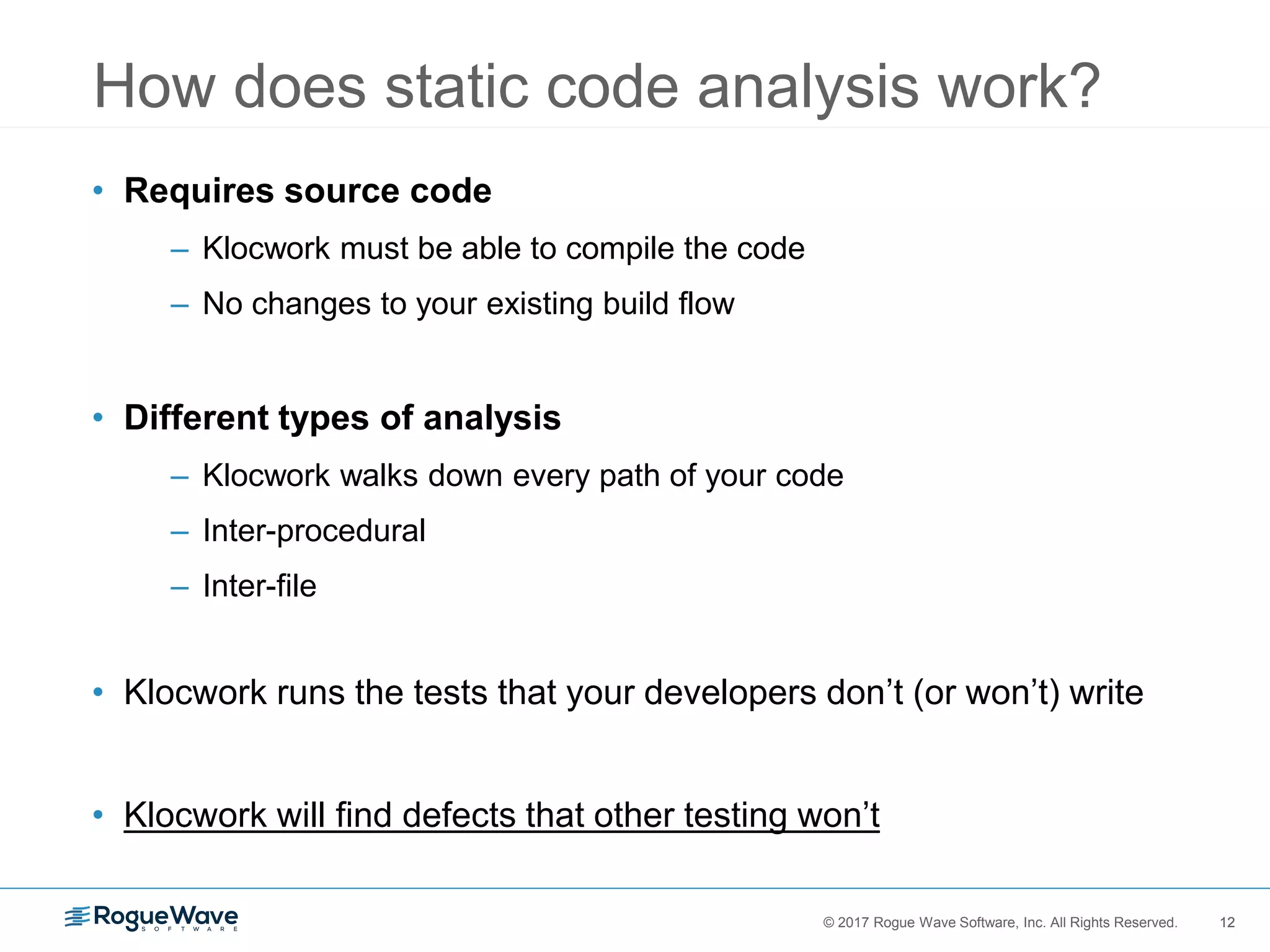 12© 2017 Rogue Wave Software, Inc. All Rights Reserved. 12
• Requires source code
– Klocwork must be able to compile the code
– No changes to your existing build flow
• Different types of analysis
– Klocwork walks down every path of your code
– Inter-procedural
– Inter-file
• Klocwork runs the tests that your developers don’t (or won’t) write
• Klocwork will find defects that other testing won’t
How does static code analysis work?
 