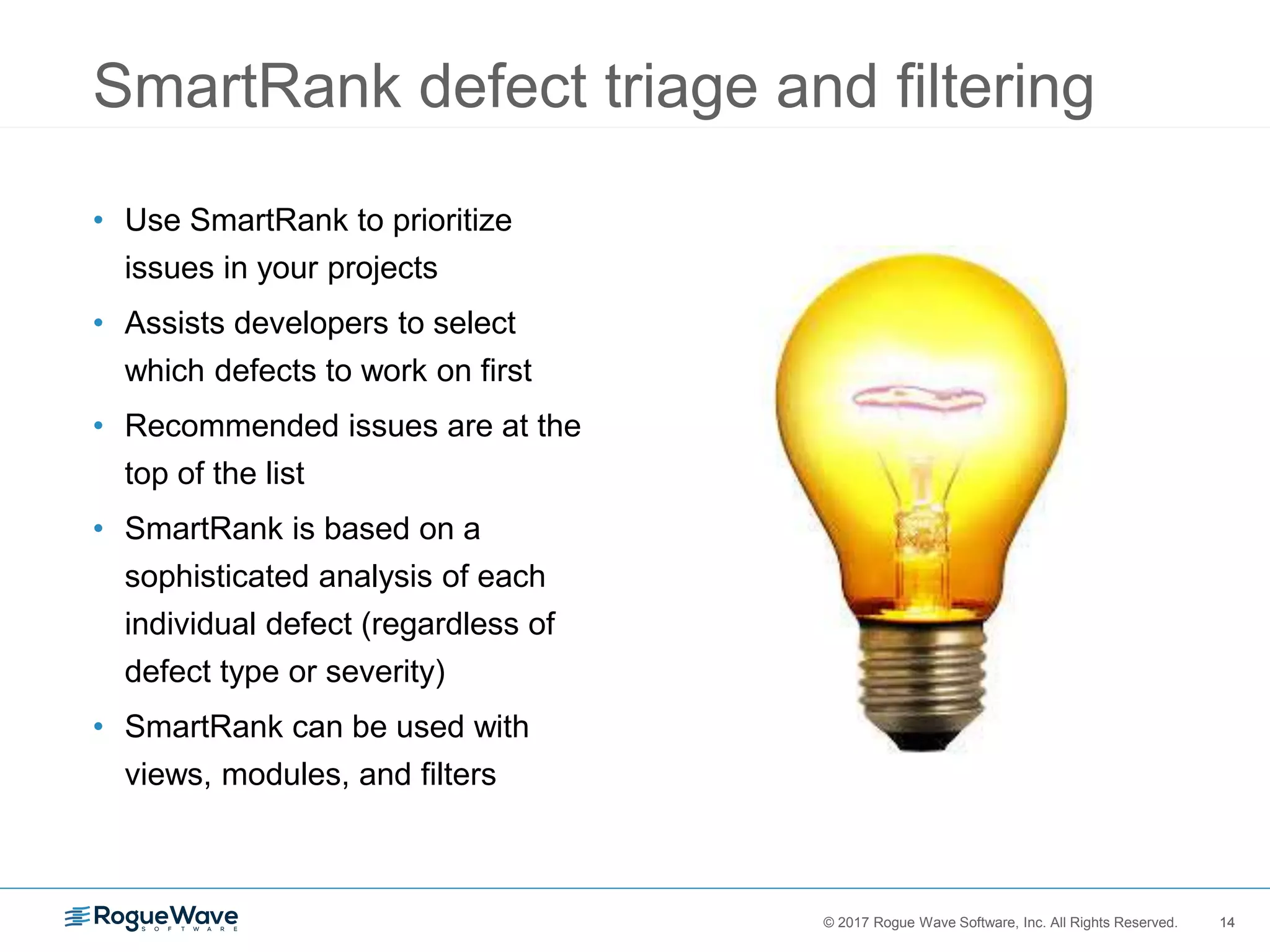 14© 2017 Rogue Wave Software, Inc. All Rights Reserved. 14
SmartRank defect triage and filtering
• Use SmartRank to prioritize
issues in your projects
• Assists developers to select
which defects to work on first
• Recommended issues are at the
top of the list
• SmartRank is based on a
sophisticated analysis of each
individual defect (regardless of
defect type or severity)
• SmartRank can be used with
views, modules, and filters
 