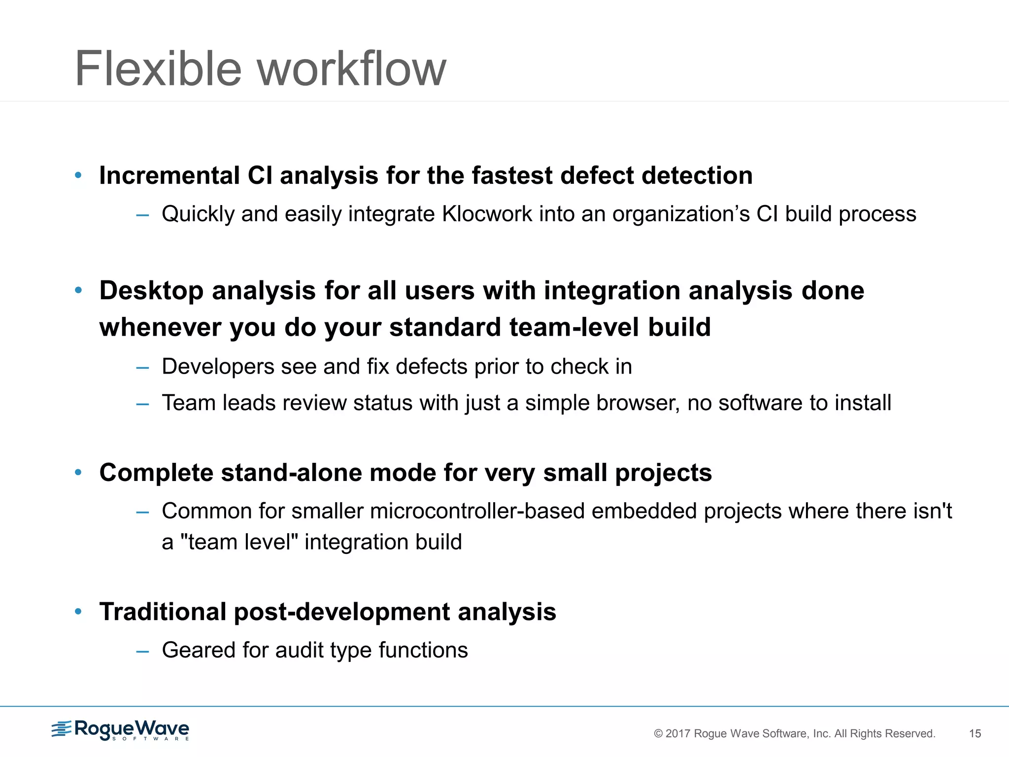 15© 2017 Rogue Wave Software, Inc. All Rights Reserved. 15
Flexible workflow
• Incremental CI analysis for the fastest defect detection
– Quickly and easily integrate Klocwork into an organization’s CI build process
• Desktop analysis for all users with integration analysis done
whenever you do your standard team-level build
– Developers see and fix defects prior to check in
– Team leads review status with just a simple browser, no software to install
• Complete stand-alone mode for very small projects
– Common for smaller microcontroller-based embedded projects where there isn't
a "team level" integration build
• Traditional post-development analysis
– Geared for audit type functions
 