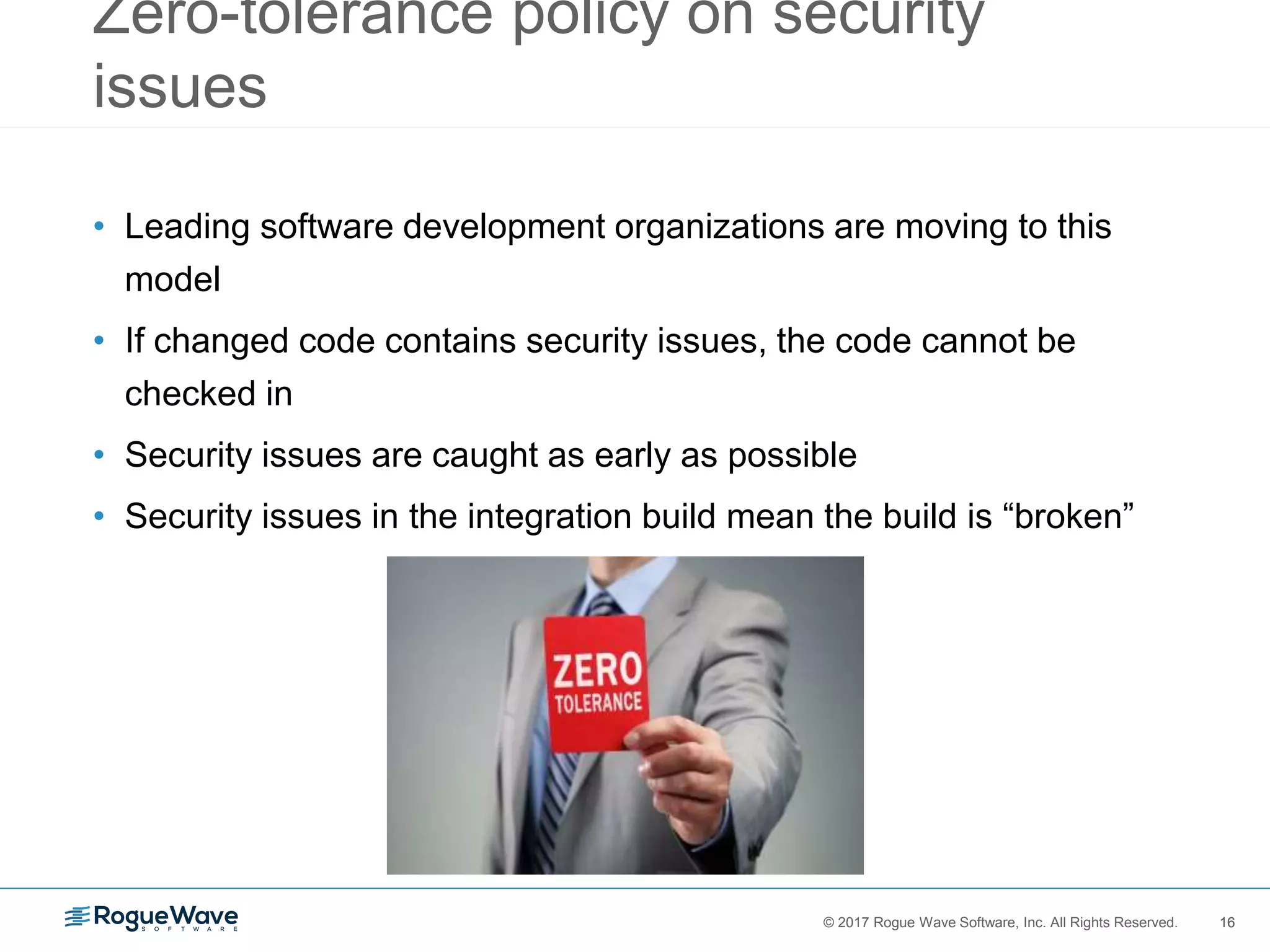 16© 2017 Rogue Wave Software, Inc. All Rights Reserved. 16
Zero-tolerance policy on security
issues
• Leading software development organizations are moving to this
model
• If changed code contains security issues, the code cannot be
checked in
• Security issues are caught as early as possible
• Security issues in the integration build mean the build is “broken”
 
