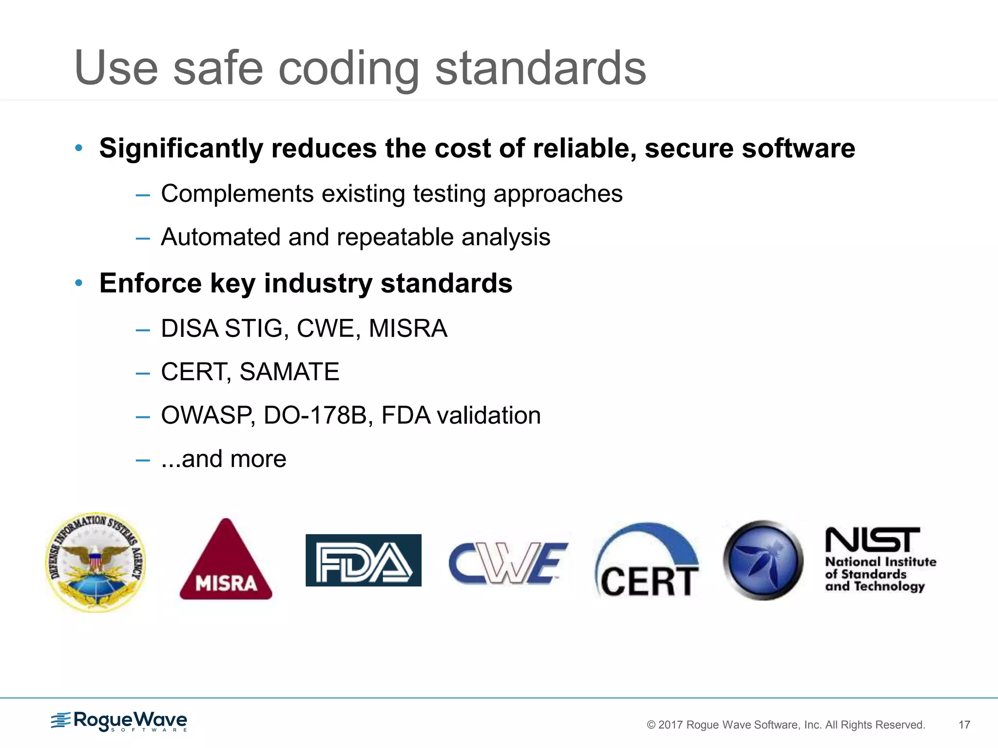 17© 2017 Rogue Wave Software, Inc. All Rights Reserved. 17
• Significantly reduces the cost of reliable, secure software
– Complements existing testing approaches
– Automated and repeatable analysis
• Enforce key industry standards
– DISA STIG, CWE, MISRA
– CERT, SAMATE
– OWASP, DO-178B, FDA validation
– ...and more
Use safe coding standards
 