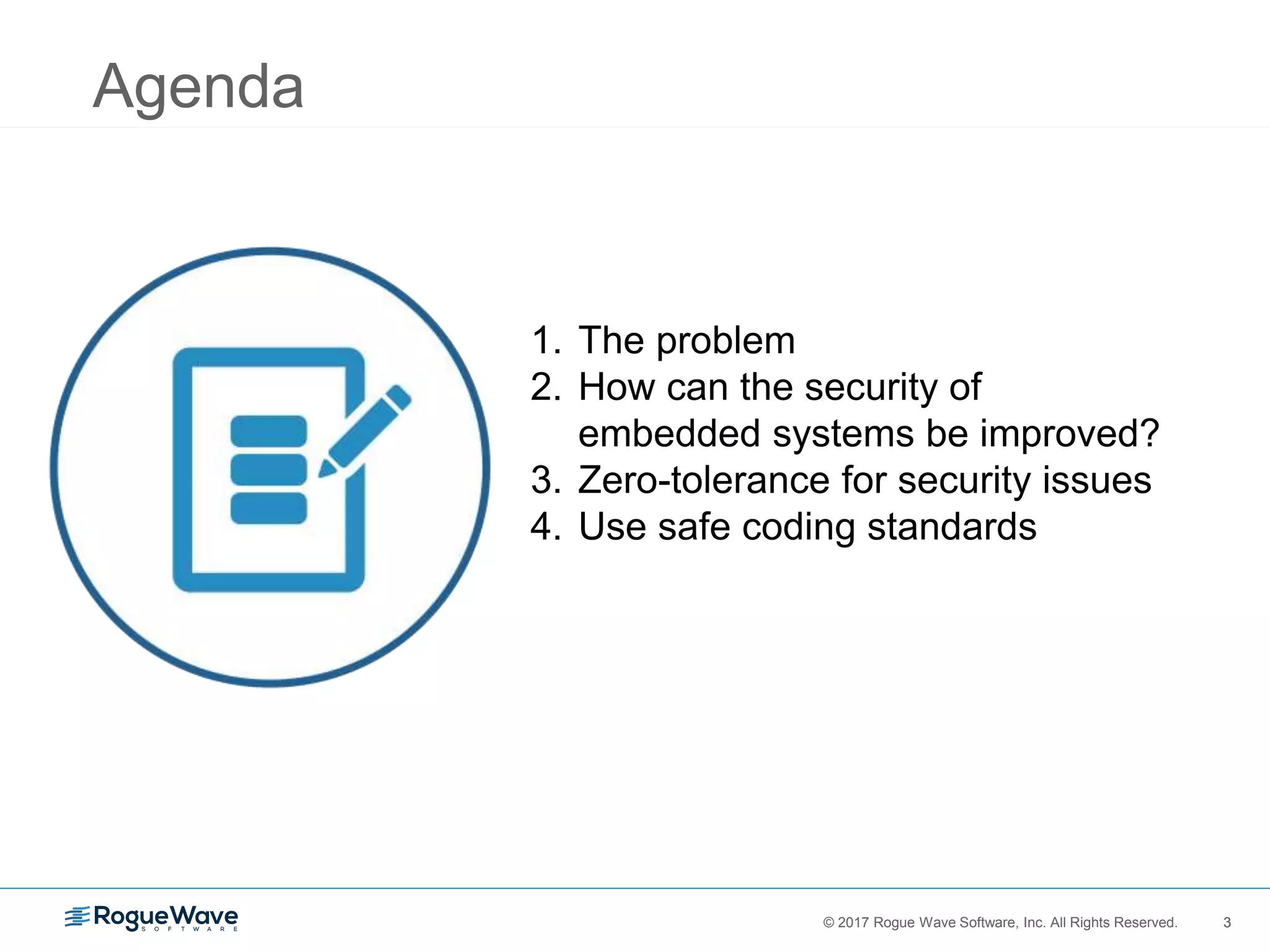 3© 2017 Rogue Wave Software, Inc. All Rights Reserved. 3
1. The problem
2. How can the security of
embedded systems be improved?
3. Zero-tolerance for security issues
4. Use safe coding standards
Agenda
 