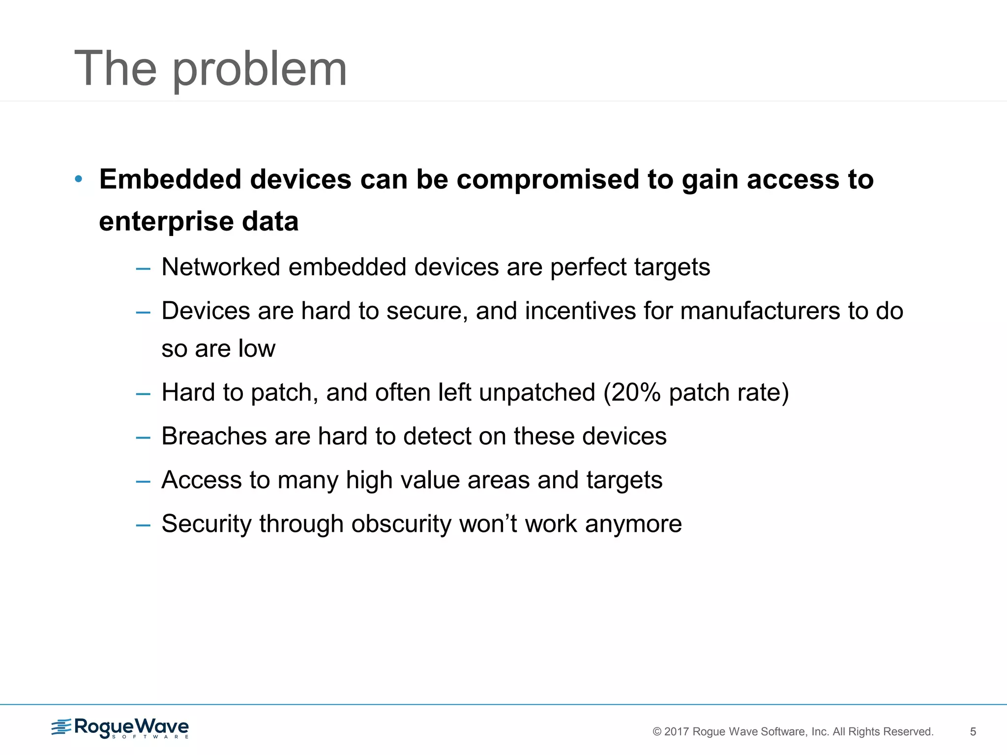 5© 2017 Rogue Wave Software, Inc. All Rights Reserved. 5
The problem
• Embedded devices can be compromised to gain access to
enterprise data
– Networked embedded devices are perfect targets
– Devices are hard to secure, and incentives for manufacturers to do
so are low
– Hard to patch, and often left unpatched (20% patch rate)
– Breaches are hard to detect on these devices
– Access to many high value areas and targets
– Security through obscurity won’t work anymore
 