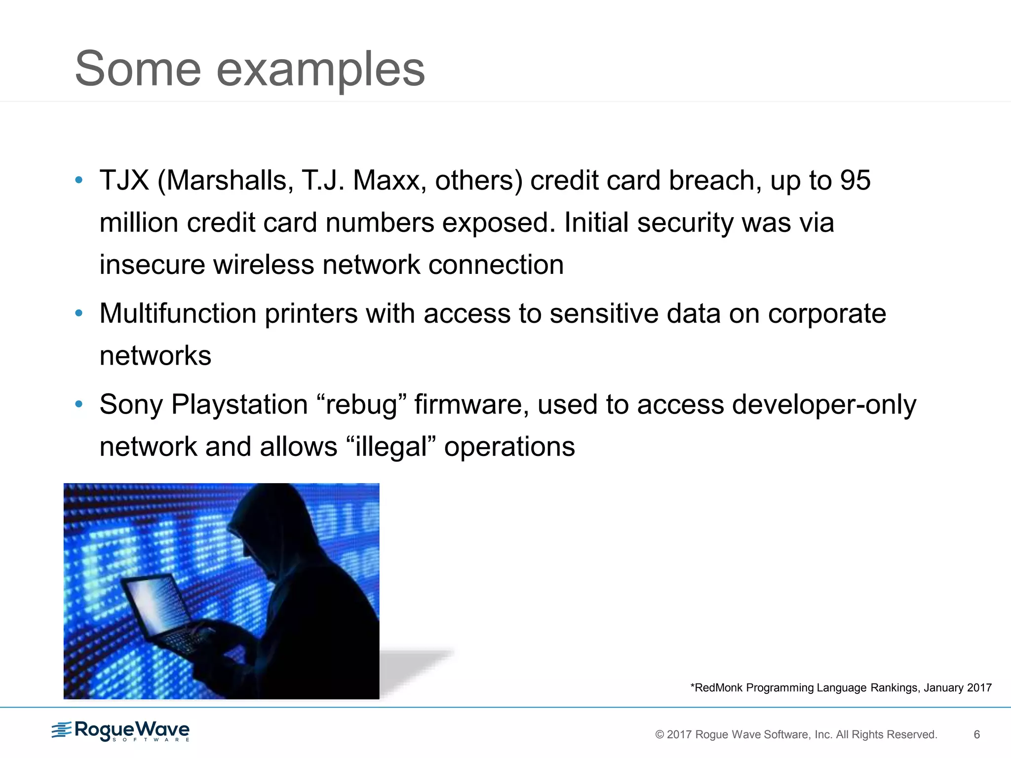 6© 2017 Rogue Wave Software, Inc. All Rights Reserved. 6
Some examples
• TJX (Marshalls, T.J. Maxx, others) credit card breach, up to 95
million credit card numbers exposed. Initial security was via
insecure wireless network connection
• Multifunction printers with access to sensitive data on corporate
networks
• Sony Playstation “rebug” firmware, used to access developer-only
network and allows “illegal” operations
*RedMonk Programming Language Rankings, January 2017
 