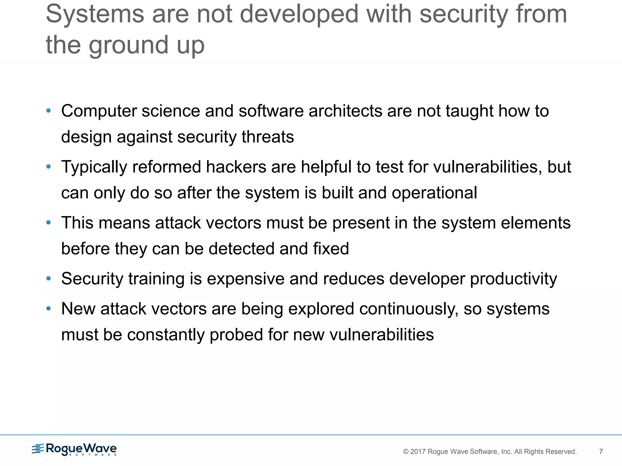 7© 2017 Rogue Wave Software, Inc. All Rights Reserved. 7
Systems are not developed with security from
the ground up
• Computer science and software architects are not taught how to
design against security threats
• Typically reformed hackers are helpful to test for vulnerabilities, but
can only do so after the system is built and operational
• This means attack vectors must be present in the system elements
before they can be detected and fixed
• Security training is expensive and reduces developer productivity
• New attack vectors are being explored continuously, so systems
must be constantly probed for new vulnerabilities
 