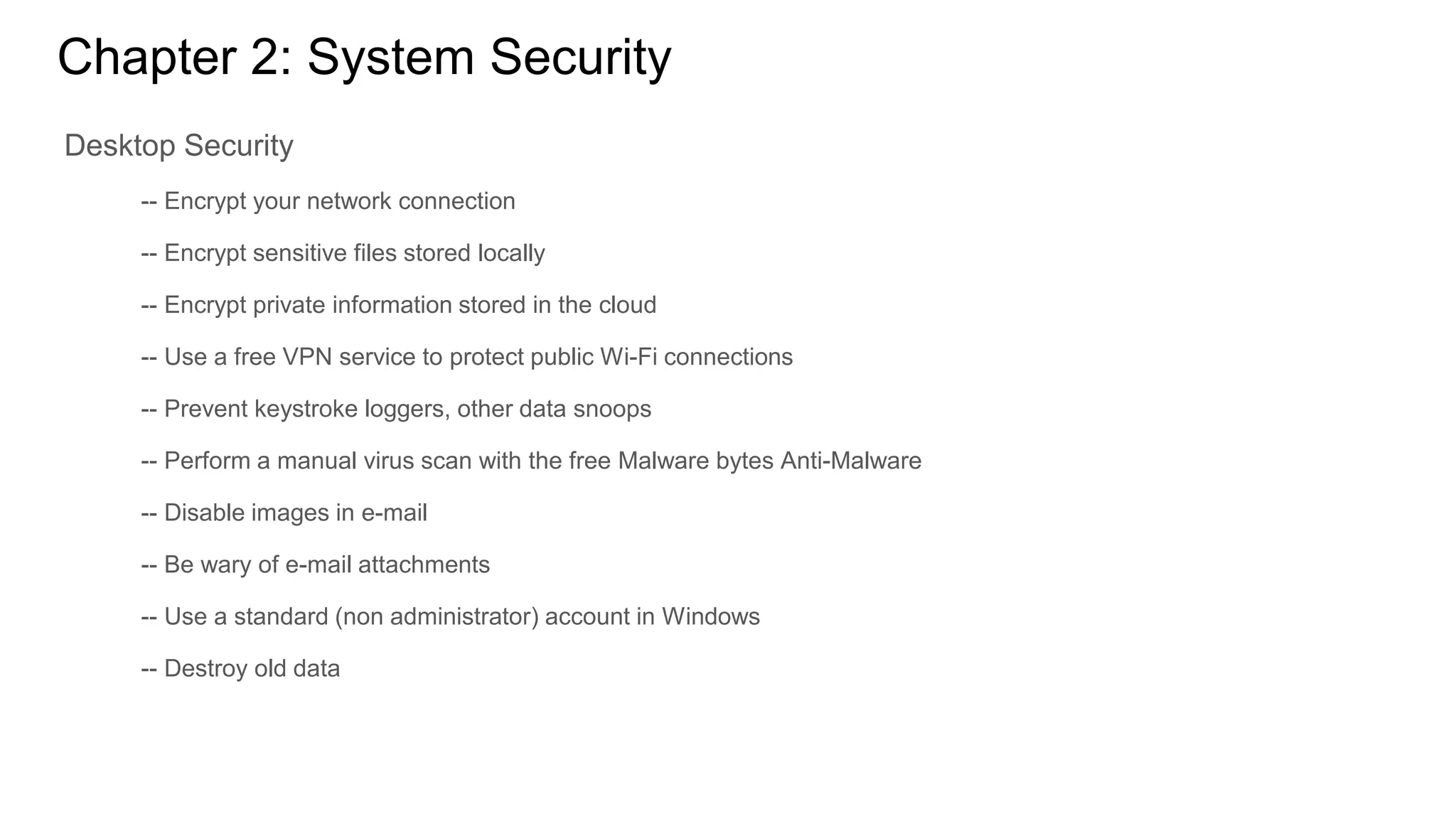Chapter 2: System Security
Desktop Security
-- Encrypt your network connection
-- Encrypt sensitive files stored locally
-- Encrypt private information stored in the cloud
-- Use a free VPN service to protect public Wi-Fi connections
-- Prevent keystroke loggers, other data snoops
-- Perform a manual virus scan with the free Malware bytes Anti-Malware
-- Disable images in e-mail
-- Be wary of e-mail attachments
-- Use a standard (non administrator) account in Windows
-- Destroy old data
 