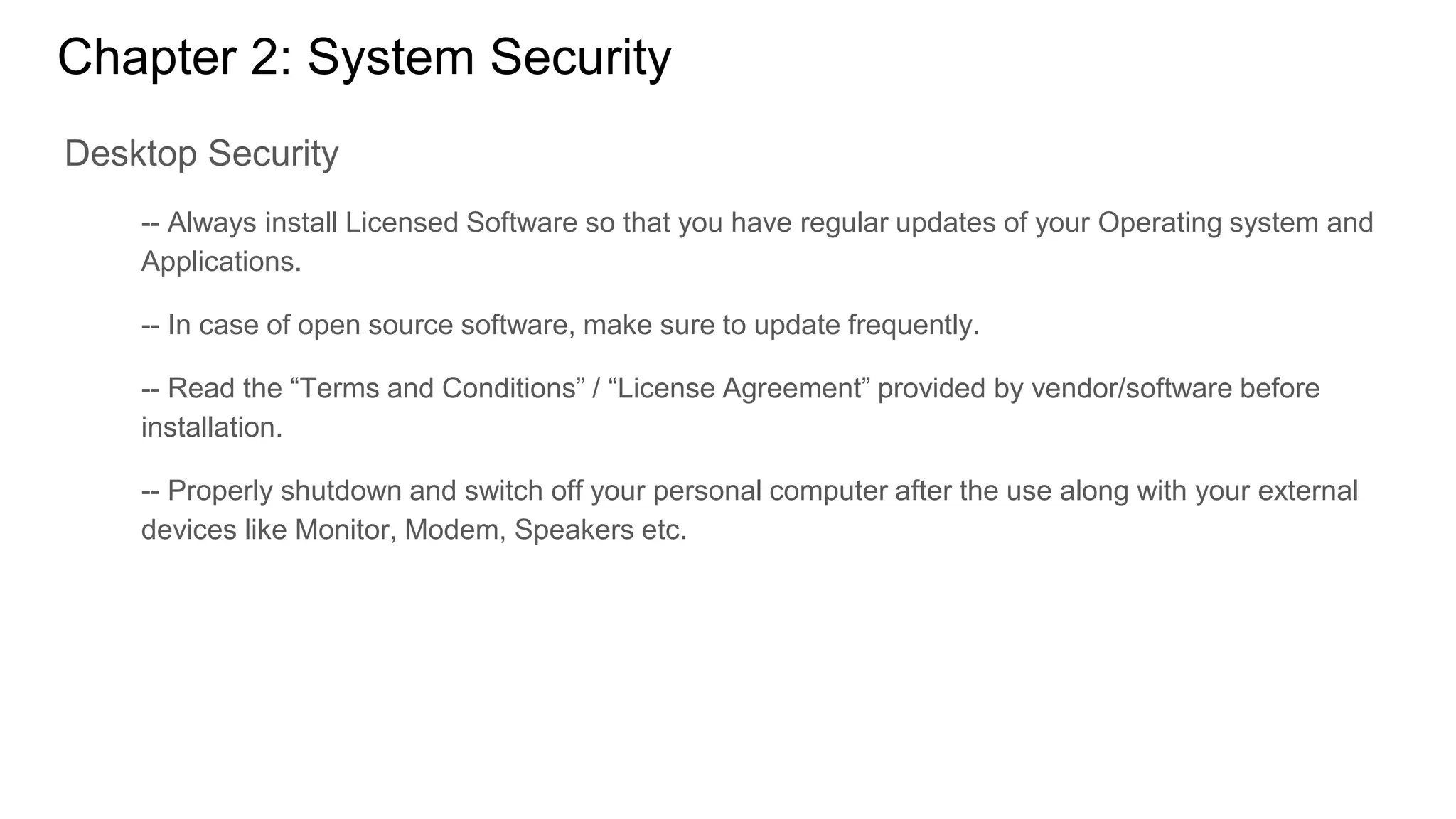 Chapter 2: System Security
Desktop Security
-- Always install Licensed Software so that you have regular updates of your Operating system and
Applications.
-- In case of open source software, make sure to update frequently.
-- Read the “Terms and Conditions” / “License Agreement” provided by vendor/software before
installation.
-- Properly shutdown and switch off your personal computer after the use along with your external
devices like Monitor, Modem, Speakers etc.
 