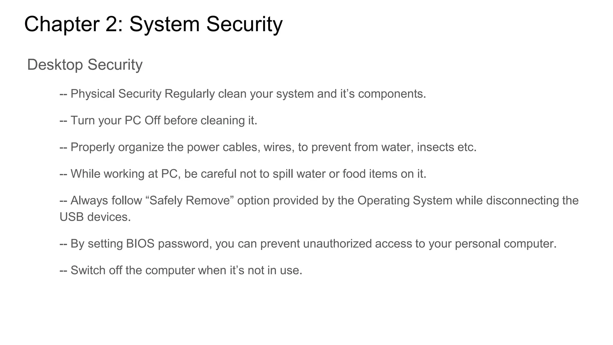 Chapter 2: System Security
Desktop Security
-- Physical Security Regularly clean your system and it’s components.
-- Turn your PC Off before cleaning it.
-- Properly organize the power cables, wires, to prevent from water, insects etc.
-- While working at PC, be careful not to spill water or food items on it.
-- Always follow “Safely Remove” option provided by the Operating System while disconnecting the
USB devices.
-- By setting BIOS password, you can prevent unauthorized access to your personal computer.
-- Switch off the computer when it’s not in use.
 