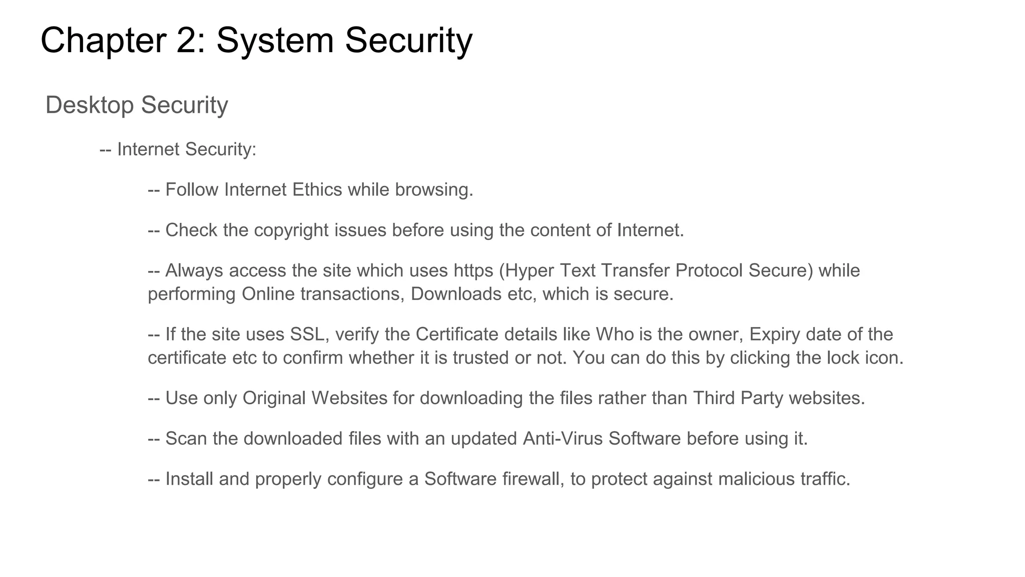 Chapter 2: System Security
Desktop Security
-- Internet Security:
-- Follow Internet Ethics while browsing.
-- Check the copyright issues before using the content of Internet.
-- Always access the site which uses https (Hyper Text Transfer Protocol Secure) while
performing Online transactions, Downloads etc, which is secure.
-- If the site uses SSL, verify the Certificate details like Who is the owner, Expiry date of the
certificate etc to confirm whether it is trusted or not. You can do this by clicking the lock icon.
-- Use only Original Websites for downloading the files rather than Third Party websites.
-- Scan the downloaded files with an updated Anti-Virus Software before using it.
-- Install and properly configure a Software firewall, to protect against malicious traffic.
 