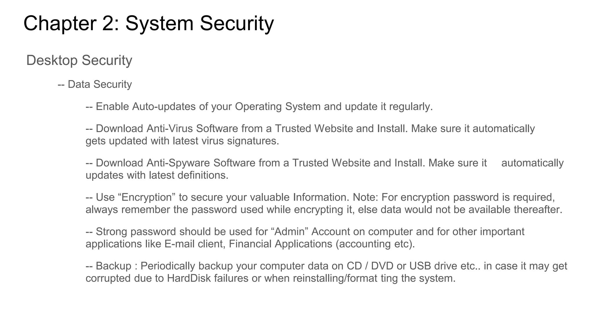 Chapter 2: System Security
Desktop Security
-- Data Security
-- Enable Auto-updates of your Operating System and update it regularly.
-- Download Anti-Virus Software from a Trusted Website and Install. Make sure it automatically
gets updated with latest virus signatures.
-- Download Anti-Spyware Software from a Trusted Website and Install. Make sure it automatically
updates with latest definitions.
-- Use “Encryption” to secure your valuable Information. Note: For encryption password is required,
always remember the password used while encrypting it, else data would not be available thereafter.
-- Strong password should be used for “Admin” Account on computer and for other important
applications like E-mail client, Financial Applications (accounting etc).
-- Backup : Periodically backup your computer data on CD / DVD or USB drive etc.. in case it may get
corrupted due to HardDisk failures or when reinstalling/format ting the system.
 