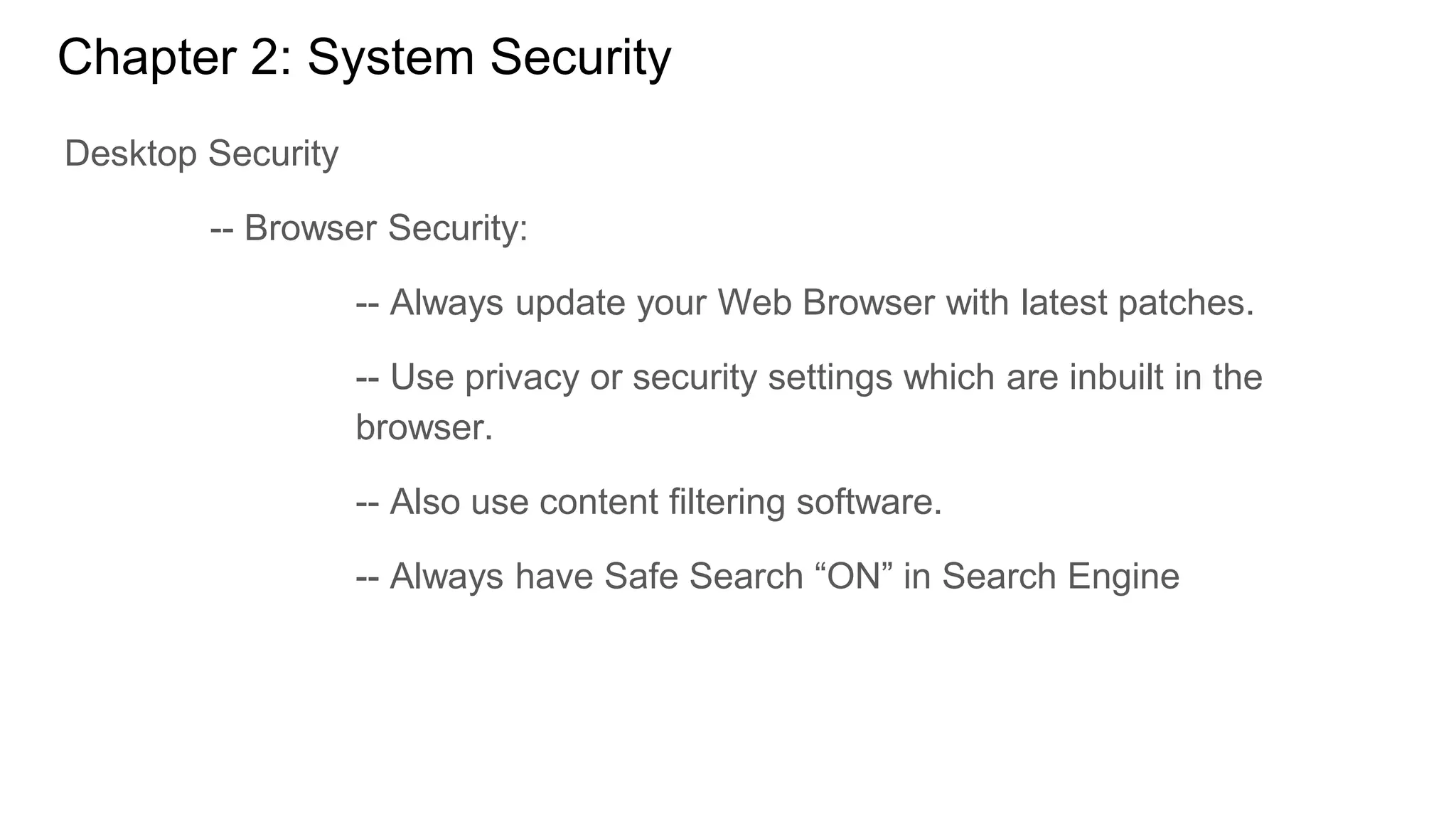 Chapter 2: System Security
Desktop Security
-- Browser Security:
-- Always update your Web Browser with latest patches.
-- Use privacy or security settings which are inbuilt in the
browser.
-- Also use content filtering software.
-- Always have Safe Search “ON” in Search Engine
 