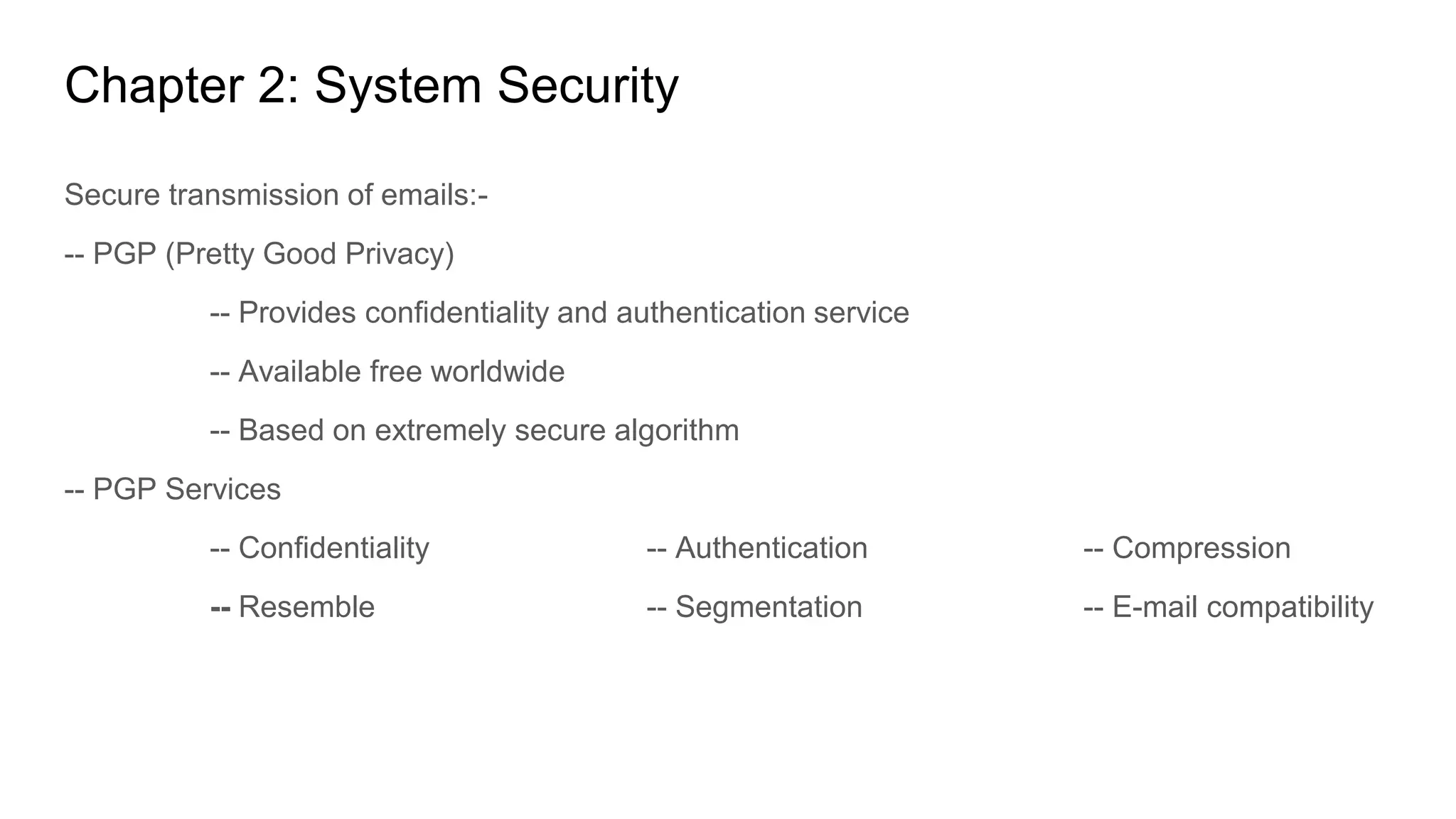 Chapter 2: System Security
Secure transmission of emails:-
-- PGP (Pretty Good Privacy)
-- Provides confidentiality and authentication service
-- Available free worldwide
-- Based on extremely secure algorithm
-- PGP Services
-- Confidentiality -- Authentication -- Compression
-- Resemble -- Segmentation -- E-mail compatibility
 