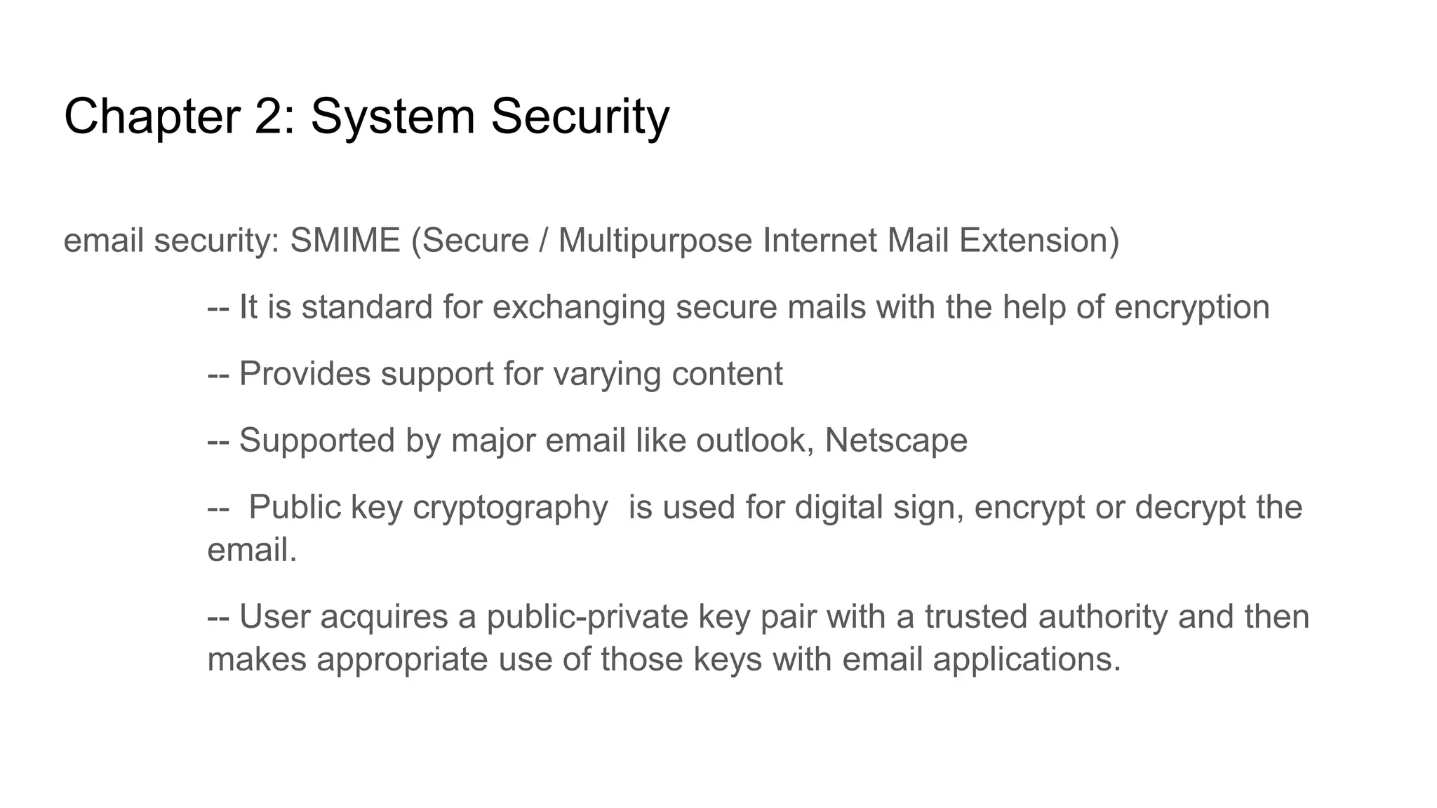 Chapter 2: System Security
email security: SMIME (Secure / Multipurpose Internet Mail Extension)
-- It is standard for exchanging secure mails with the help of encryption
-- Provides support for varying content
-- Supported by major email like outlook, Netscape
-- Public key cryptography is used for digital sign, encrypt or decrypt the
email.
-- User acquires a public-private key pair with a trusted authority and then
makes appropriate use of those keys with email applications.
 
