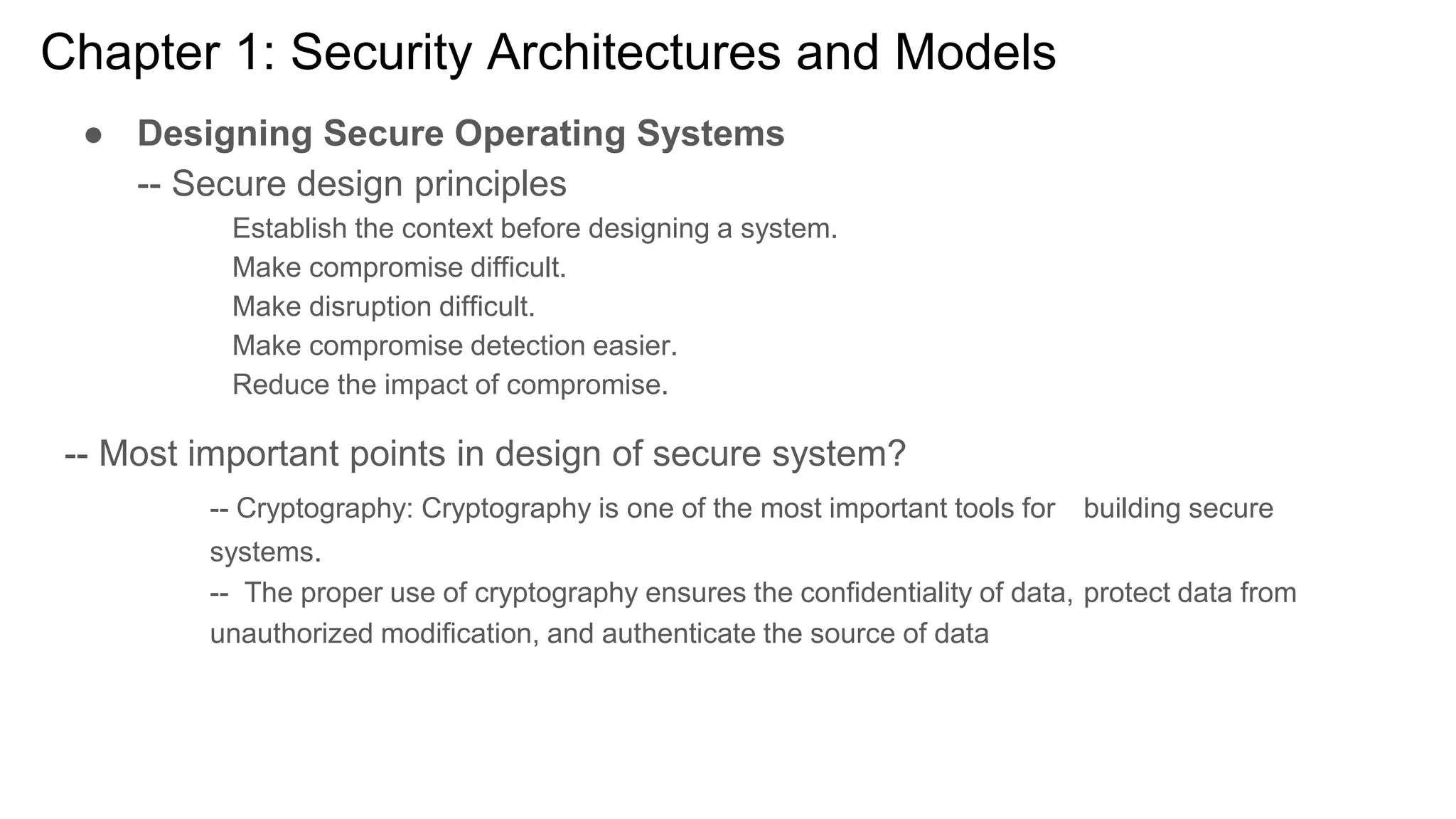Chapter 1: Security Architectures and Models
● Designing Secure Operating Systems
-- Secure design principles
Establish the context before designing a system.
Make compromise difficult.
Make disruption difficult.
Make compromise detection easier.
Reduce the impact of compromise.
-- Most important points in design of secure system?
-- Cryptography: Cryptography is one of the most important tools for building secure
systems.
-- The proper use of cryptography ensures the confidentiality of data, protect data from
unauthorized modification, and authenticate the source of data
 