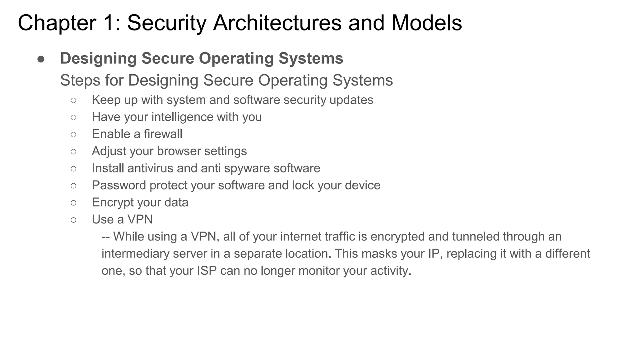 Chapter 1: Security Architectures and Models
● Designing Secure Operating Systems
Steps for Designing Secure Operating Systems
○ Keep up with system and software security updates
○ Have your intelligence with you
○ Enable a firewall
○ Adjust your browser settings
○ Install antivirus and anti spyware software
○ Password protect your software and lock your device
○ Encrypt your data
○ Use a VPN
-- While using a VPN, all of your internet traffic is encrypted and tunneled through an
intermediary server in a separate location. This masks your IP, replacing it with a different
one, so that your ISP can no longer monitor your activity.
 