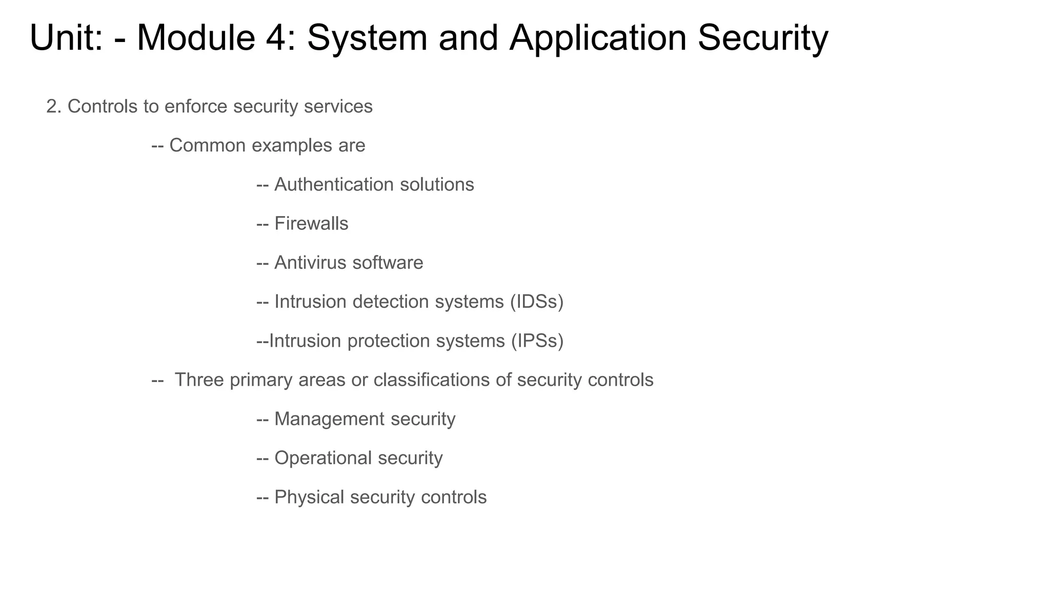 Unit: - Module 4: System and Application Security
2. Controls to enforce security services
-- Common examples are
-- Authentication solutions
-- Firewalls
-- Antivirus software
-- Intrusion detection systems (IDSs)
--Intrusion protection systems (IPSs)
-- Three primary areas or classifications of security controls
-- Management security
-- Operational security
-- Physical security controls
 