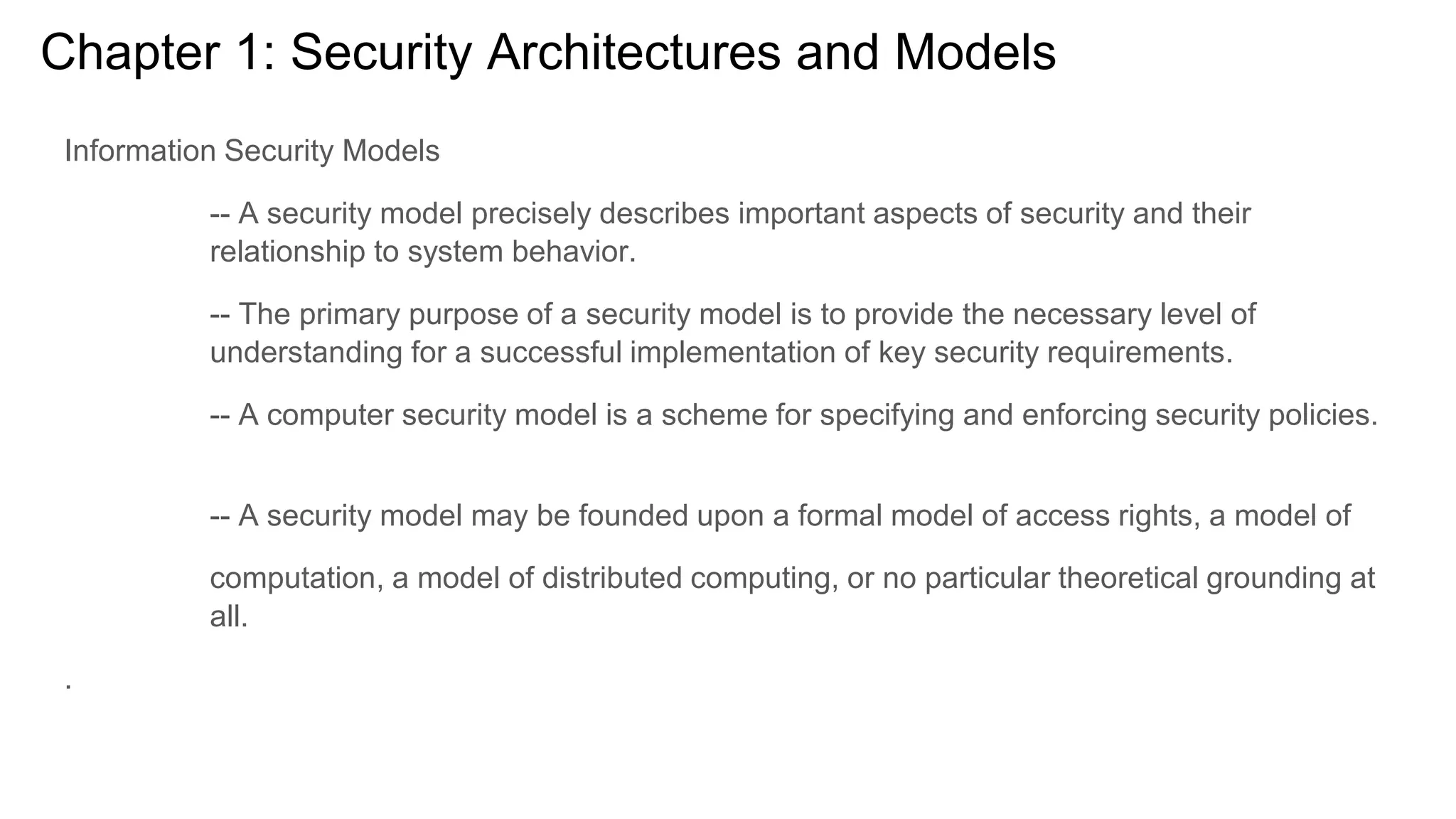 Chapter 1: Security Architectures and Models
Information Security Models
-- A security model precisely describes important aspects of security and their
relationship to system behavior.
-- The primary purpose of a security model is to provide the necessary level of
understanding for a successful implementation of key security requirements.
-- A computer security model is a scheme for specifying and enforcing security policies.
-- A security model may be founded upon a formal model of access rights, a model of
computation, a model of distributed computing, or no particular theoretical grounding at
all.
.
 