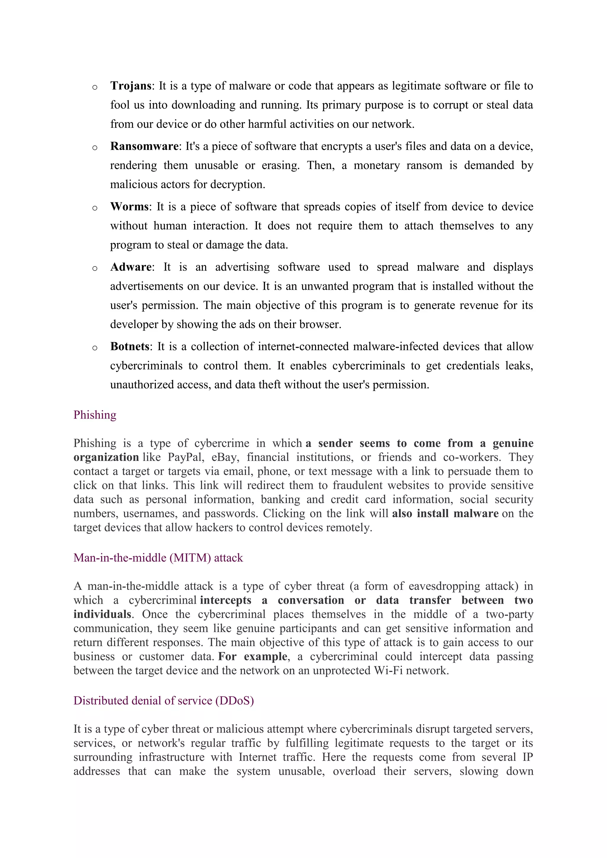 o Trojans: It is a type of malware or code that appears as legitimate software or file to
fool us into downloading and running. Its primary purpose is to corrupt or steal data
from our device or do other harmful activities on our network.
o Ransomware: It's a piece of software that encrypts a user's files and data on a device,
rendering them unusable or erasing. Then, a monetary ransom is demanded by
malicious actors for decryption.
o Worms: It is a piece of software that spreads copies of itself from device to device
without human interaction. It does not require them to attach themselves to any
program to steal or damage the data.
o Adware: It is an advertising software used to spread malware and displays
advertisements on our device. It is an unwanted program that is installed without the
user's permission. The main objective of this program is to generate revenue for its
developer by showing the ads on their browser.
o Botnets: It is a collection of internet-connected malware-infected devices that allow
cybercriminals to control them. It enables cybercriminals to get credentials leaks,
unauthorized access, and data theft without the user's permission.
Phishing
Phishing is a type of cybercrime in which a sender seems to come from a genuine
organization like PayPal, eBay, financial institutions, or friends and co-workers. They
contact a target or targets via email, phone, or text message with a link to persuade them to
click on that links. This link will redirect them to fraudulent websites to provide sensitive
data such as personal information, banking and credit card information, social security
numbers, usernames, and passwords. Clicking on the link will also install malware on the
target devices that allow hackers to control devices remotely.
Man-in-the-middle (MITM) attack
A man-in-the-middle attack is a type of cyber threat (a form of eavesdropping attack) in
which a cybercriminal intercepts a conversation or data transfer between two
individuals. Once the cybercriminal places themselves in the middle of a two-party
communication, they seem like genuine participants and can get sensitive information and
return different responses. The main objective of this type of attack is to gain access to our
business or customer data. For example, a cybercriminal could intercept data passing
between the target device and the network on an unprotected Wi-Fi network.
Distributed denial of service (DDoS)
It is a type of cyber threat or malicious attempt where cybercriminals disrupt targeted servers,
services, or network's regular traffic by fulfilling legitimate requests to the target or its
surrounding infrastructure with Internet traffic. Here the requests come from several IP
addresses that can make the system unusable, overload their servers, slowing down
 