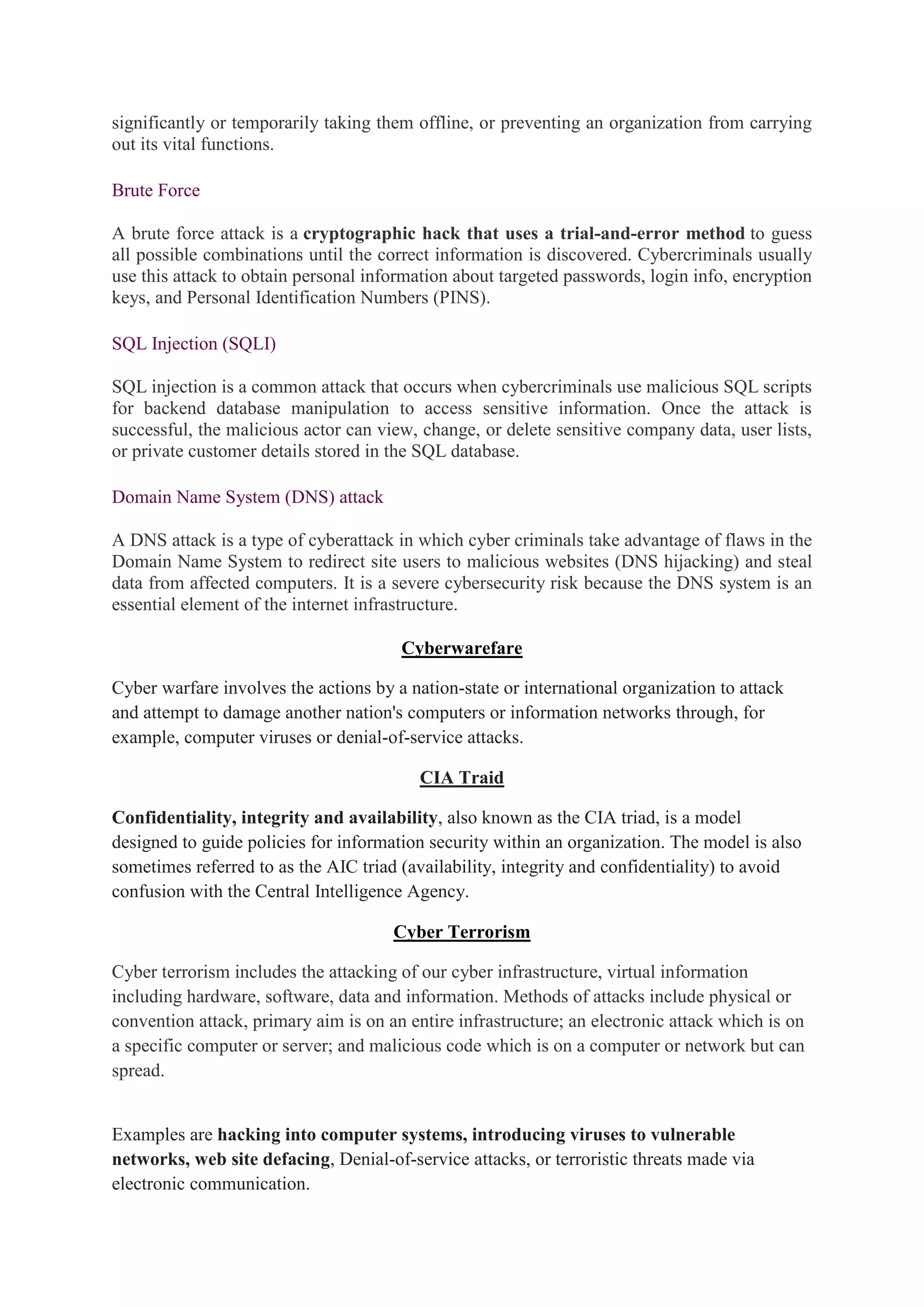 significantly or temporarily taking them offline, or preventing an organization from carrying
out its vital functions.
Brute Force
A brute force attack is a cryptographic hack that uses a trial-and-error method to guess
all possible combinations until the correct information is discovered. Cybercriminals usually
use this attack to obtain personal information about targeted passwords, login info, encryption
keys, and Personal Identification Numbers (PINS).
SQL Injection (SQLI)
SQL injection is a common attack that occurs when cybercriminals use malicious SQL scripts
for backend database manipulation to access sensitive information. Once the attack is
successful, the malicious actor can view, change, or delete sensitive company data, user lists,
or private customer details stored in the SQL database.
Domain Name System (DNS) attack
A DNS attack is a type of cyberattack in which cyber criminals take advantage of flaws in the
Domain Name System to redirect site users to malicious websites (DNS hijacking) and steal
data from affected computers. It is a severe cybersecurity risk because the DNS system is an
essential element of the internet infrastructure.
Cyberwarefare
Cyber warfare involves the actions by a nation-state or international organization to attack
and attempt to damage another nation's computers or information networks through, for
example, computer viruses or denial-of-service attacks.
CIA Traid
Confidentiality, integrity and availability, also known as the CIA triad, is a model
designed to guide policies for information security within an organization. The model is also
sometimes referred to as the AIC triad (availability, integrity and confidentiality) to avoid
confusion with the Central Intelligence Agency.
Cyber Terrorism
Cyber terrorism includes the attacking of our cyber infrastructure, virtual information
including hardware, software, data and information. Methods of attacks include physical or
convention attack, primary aim is on an entire infrastructure; an electronic attack which is on
a specific computer or server; and malicious code which is on a computer or network but can
spread.
Examples are hacking into computer systems, introducing viruses to vulnerable
networks, web site defacing, Denial-of-service attacks, or terroristic threats made via
electronic communication.
 