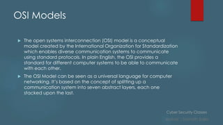 Cyber Security Classes
Author : Sainath Salla
OSI Models
 The open systems interconnection (OSI) model is a conceptual
model created by the International Organization for Standardization
which enables diverse communication systems to communicate
using standard protocols. In plain English, the OSI provides a
standard for different computer systems to be able to communicate
with each other.
 The OSI Model can be seen as a universal language for computer
networking. It’s based on the concept of splitting up a
communication system into seven abstract layers, each one
stacked upon the last.
 