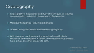 Cyber Security Classes
Author : Sainath Salla
Cryptography
 Cryptography is the practice and study of techniques for securing
communication and data in the presence of adversaries.
 Malicious third-parties—known as adversaries.
 Different encryption methods are used in cryptography.
 With symmetric cryptography, the same key is used for both
encryption and decryption. A sender and a recipient must already
have a shared key that is known to both.
 
