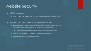 Cyber Security Classes
Author : Sainath Salla
Website Security
 HTTP is stateless
 How does the server recognize a user who has signed in?
 Servers can use cookies to store state on client
 After client successfully authenticates, server computes an
authenticator and gives it to browser in a cookie
 Client cannot forge authenticator on his own (session id)
 With each request, browser presents the cookie
 Server verifies the authenticator
 