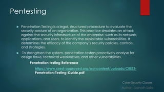 Cyber Security Classes
Author : Sainath Salla
Pentesting
 Penetration Testing is a legal, structured procedure to evaluate the
security posture of an organization. This practice simulates an attack
against the security infrastructure of the enterprise, such as its network,
applications, and users, to identify the exploitable vulnerabilities. It
determines the efficacy of the company’s security policies, controls,
and strategies.
 To strengthen the system, penetration testers proactively analyse for
design flaws, technical weaknesses, and other vulnerabilities.
Penetration testing Reference
https://www.crest-approved.org/wp-content/uploads/CREST-
Penetration-Testing-Guide.pdf
 