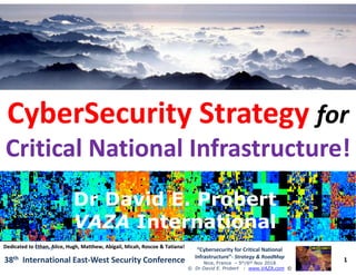 ••
CyberSecurity StrategyCyberSecurity Strategy forfor
Critical National Infrastructure!Critical National Infrastructure!
1
“Cybersecurity for Critical National
Infrastructure”- Strategy & RoadMap
Nice, France – 5th/6th Nov 2018
© Dr David E. Probert : www.VAZA.com ©
38th International East-West Security Conference
Critical National Infrastructure!Critical National Infrastructure!
Dr David E. ProbertDr David E. Probert
VAZAVAZA InternationalInternational
Dr David E. ProbertDr David E. Probert
VAZAVAZA InternationalInternational
Dedicated to Ethan, Alice, Hugh, Matthew, Abigail, Micah, Roscoe & Tatiana!Dedicated to Ethan, Alice, Hugh, Matthew, Abigail, Micah, Roscoe & Tatiana!
 