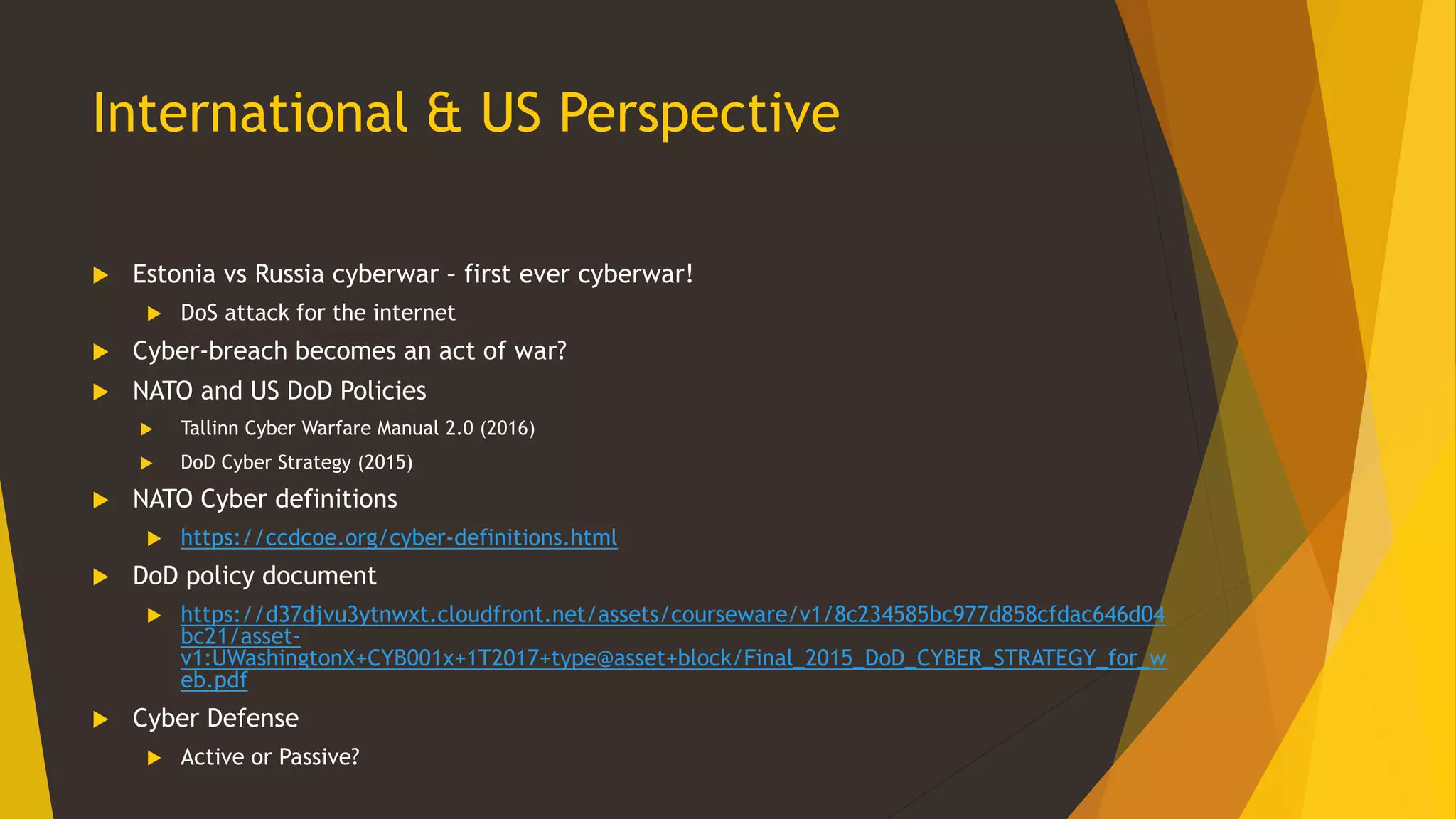 International & US Perspective
 Estonia vs Russia cyberwar – first ever cyberwar!
 DoS attack for the internet
 Cyber-breach becomes an act of war?
 NATO and US DoD Policies
 Tallinn Cyber Warfare Manual 2.0 (2016)
 DoD Cyber Strategy (2015)
 NATO Cyber definitions
 https://ccdcoe.org/cyber-definitions.html
 DoD policy document
 https://d37djvu3ytnwxt.cloudfront.net/assets/courseware/v1/8c234585bc977d858cfdac646d04
bc21/asset-
v1:UWashingtonX+CYB001x+1T2017+type@asset+block/Final_2015_DoD_CYBER_STRATEGY_for_w
eb.pdf
 Cyber Defense
 Active or Passive?
 