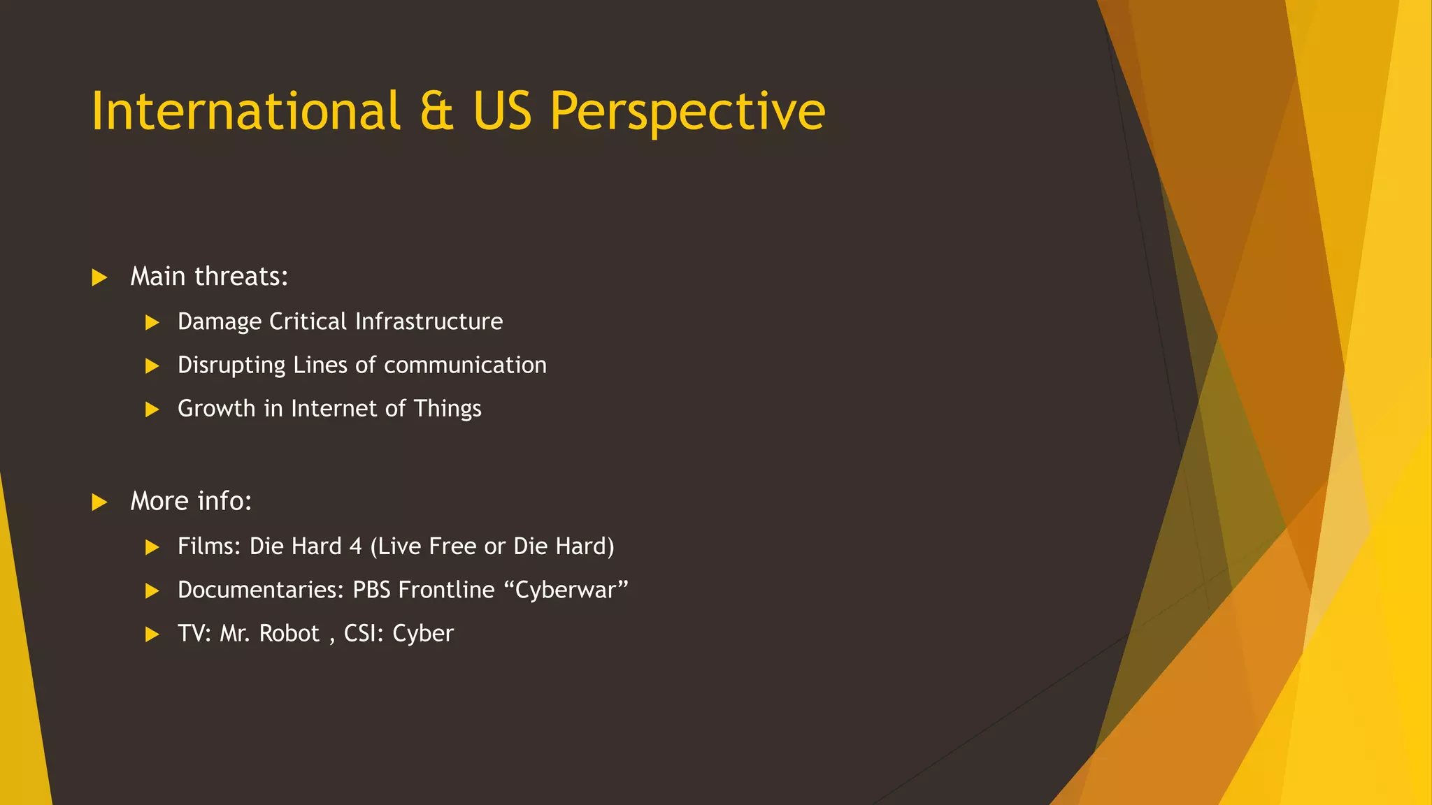 International & US Perspective
 Main threats:
 Damage Critical Infrastructure
 Disrupting Lines of communication
 Growth in Internet of Things
 More info:
 Films: Die Hard 4 (Live Free or Die Hard)
 Documentaries: PBS Frontline “Cyberwar”
 TV: Mr. Robot , CSI: Cyber
 