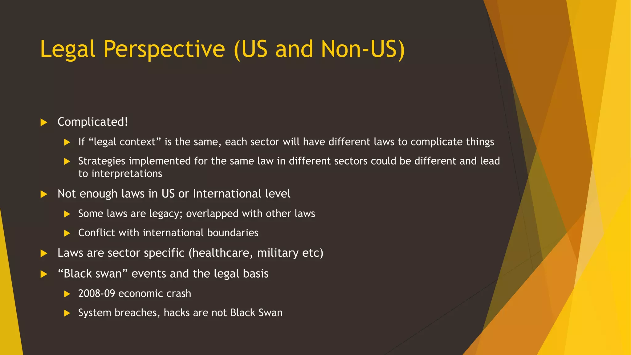 Legal Perspective (US and Non-US)
 Complicated!
 If “legal context” is the same, each sector will have different laws to complicate things
 Strategies implemented for the same law in different sectors could be different and lead
to interpretations
 Not enough laws in US or International level
 Some laws are legacy; overlapped with other laws
 Conflict with international boundaries
 Laws are sector specific (healthcare, military etc)
 “Black swan” events and the legal basis
 2008-09 economic crash
 System breaches, hacks are not Black Swan
 