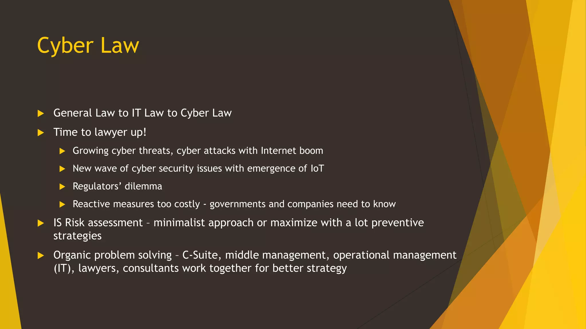 Cyber Law
 General Law to IT Law to Cyber Law
 Time to lawyer up!
 Growing cyber threats, cyber attacks with Internet boom
 New wave of cyber security issues with emergence of IoT
 Regulators’ dilemma
 Reactive measures too costly - governments and companies need to know
 IS Risk assessment – minimalist approach or maximize with a lot preventive
strategies
 Organic problem solving – C-Suite, middle management, operational management
(IT), lawyers, consultants work together for better strategy
 