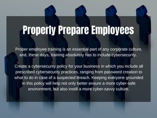 Properly Prepare Employees
Proper employee training is an essential part of any corporate culture,
and, these days, training absolutely has to include cybersecurity.
Create a cybersecurity policy for your business in which you include all
prescribed cybersecurity practices, ranging from password creation to
what to do in case of a suspected breach. Keeping everyone grounded
in this policy will help not only better ensure a more cyber-safe
environment, but also instill a more cyber-savvy culture.
 