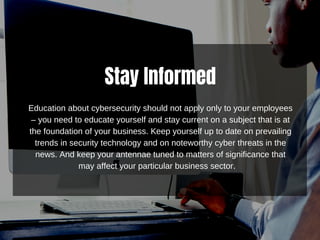 Stay Informed
Education about cybersecurity should not apply only to your employees
– you need to educate yourself and stay current on a subject that is at
the foundation of your business. Keep yourself up to date on prevailing
trends in security technology and on noteworthy cyber threats in the
news. And keep your antennae tuned to matters of significance that
may affect your particular business sector.
 