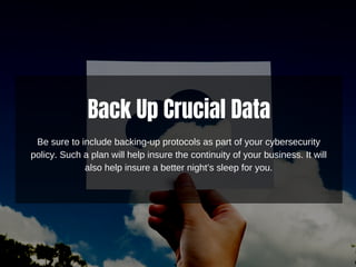 Back Up Crucial Data
Be sure to include backing-up protocols as part of your cybersecurity
policy. Such a plan will help insure the continuity of your business. It will
also help insure a better night’s sleep for you.
 