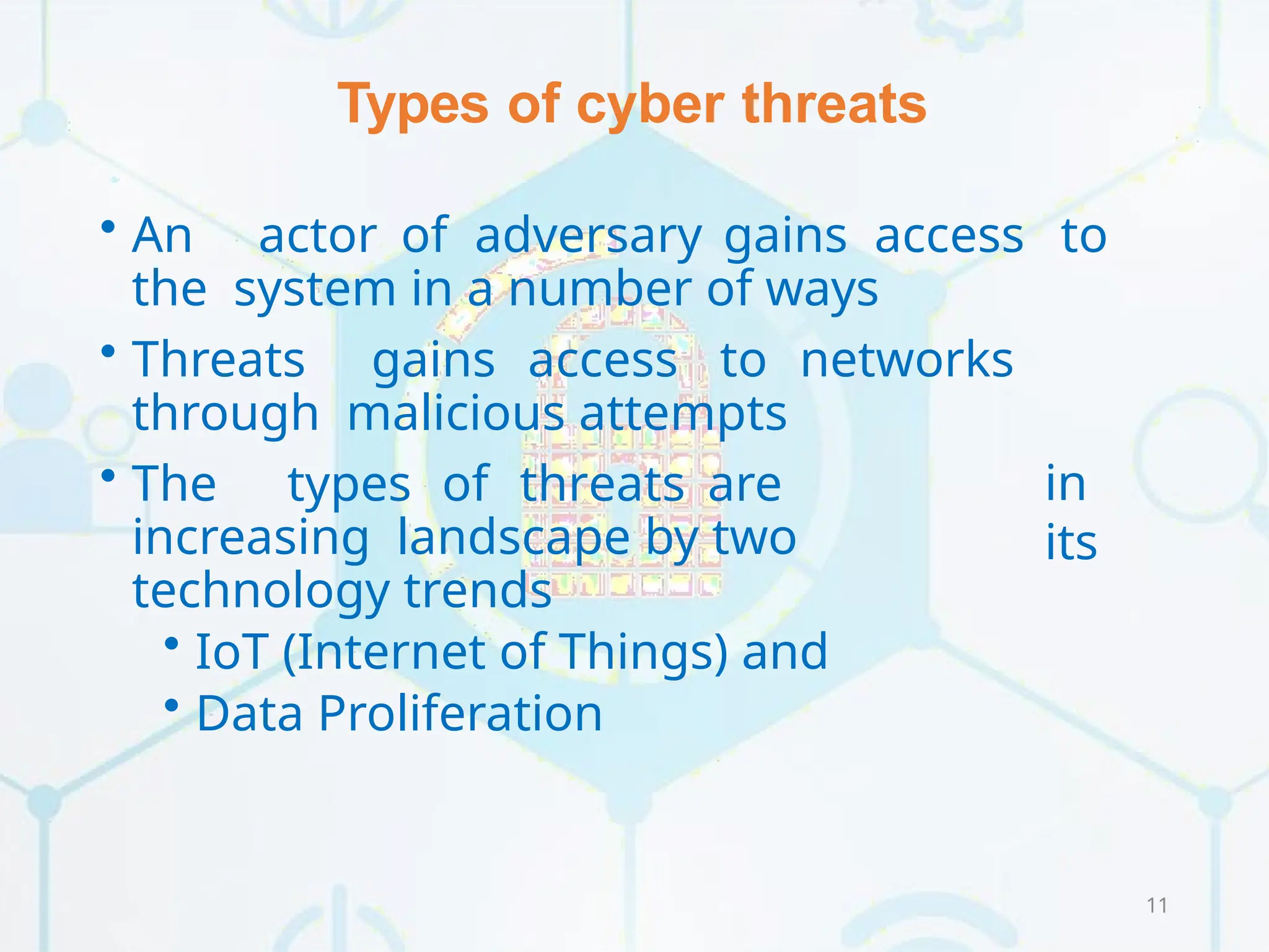 Types of cyber threats
11
• An actor of adversary gains access to
the system in a number of ways
• Threats gains access to networks
through malicious attempts
in
its
• The types of threats are
increasing landscape by two
technology trends
• IoT (Internet of Things) and
• Data Proliferation
 