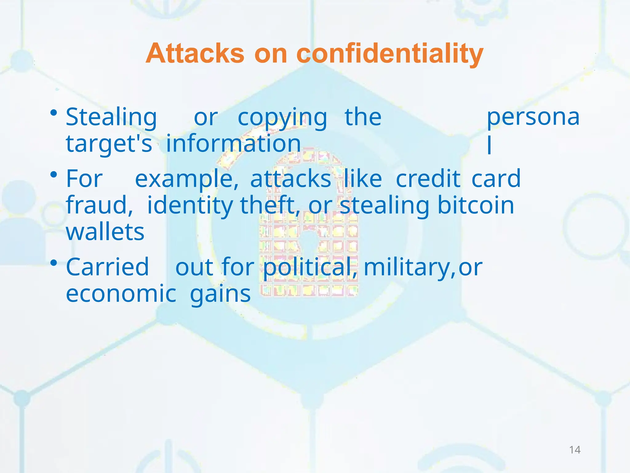Attacks on confidentiality
14
persona
l
• Stealing or copying the
target's information
• For example, attacks like credit card
fraud, identity theft, or stealing bitcoin
wallets
• Carried out for political, military,or
economic gains
 