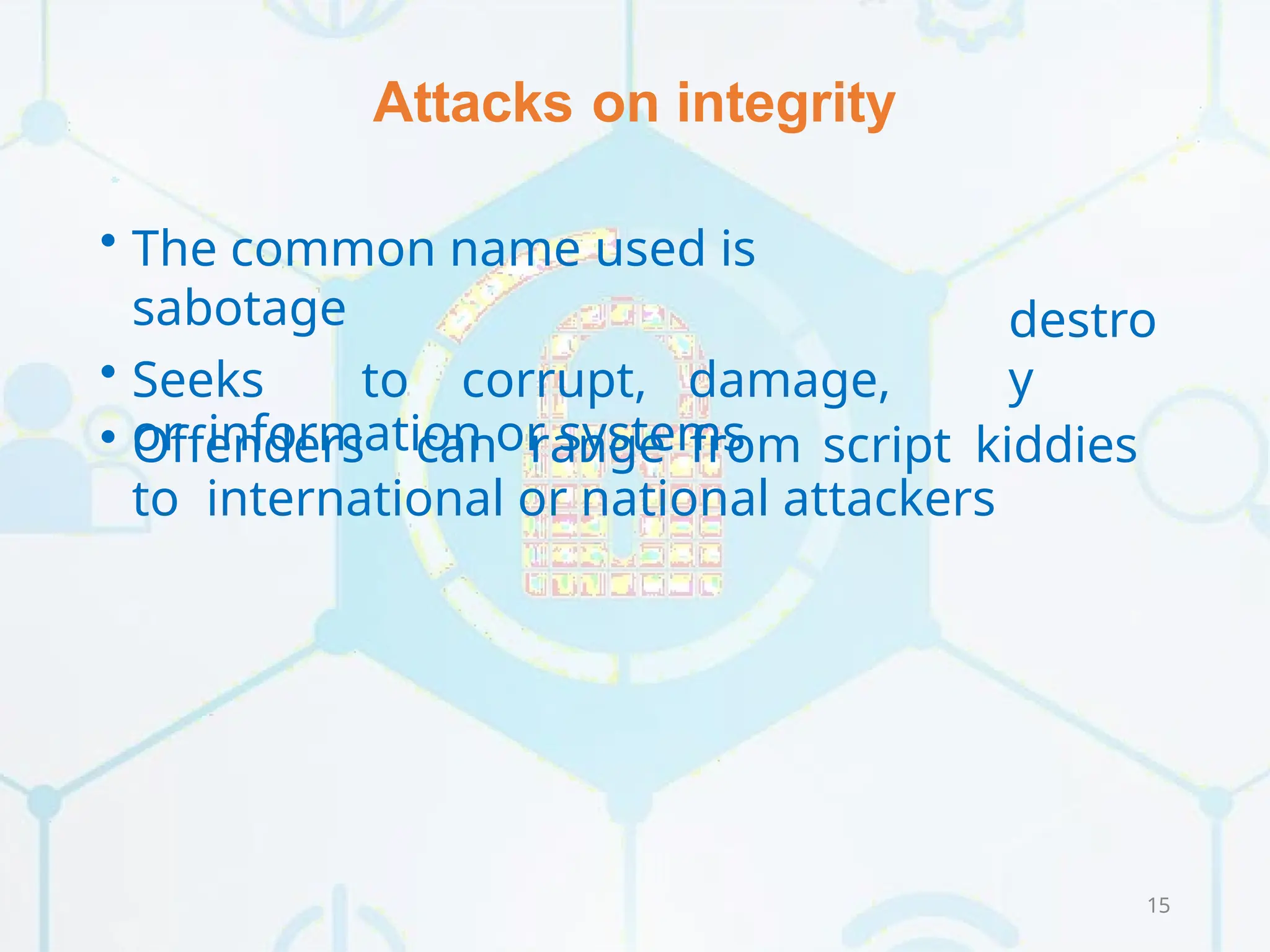 Attacks on integrity
15
destro
y
• The common name used is
sabotage
• Seeks to corrupt, damage,
or information or systems
• Offenders can range from script kiddies
to international or national attackers
 